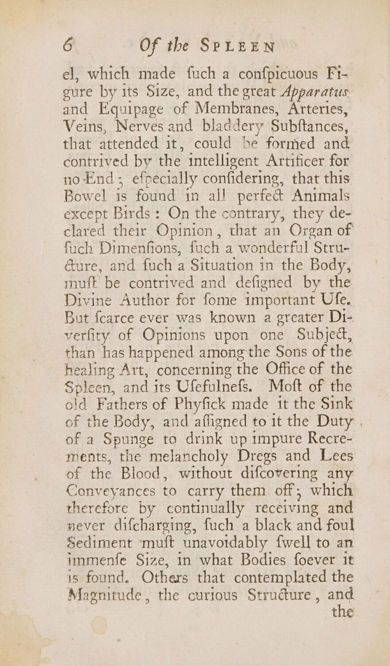 el, which made fuch a confpicuous Fi- gure by its Size, and the great Apparatus and Equipage of Membranes, Arteries, Veins, Nerves and bladdery Subftances, that attended it, could be formed and contrived by the intelligent Artificer for no End; efpecially confidering, that this. Bowel is found in all perfed Animals except Birds: On the contrary, they de- clared their Opinion, that an Organ of fuch Dimenfions, fuch a wonderful Stru- cure, and fuch a Situation 1n the Body, muft be contrived and defigned by the Divine Author for fome important Ufe. But fearce ever was known a greater Di-. verfity of Opinions upon one Subject, than has happened among'the Sons of the healing Art, concerning the Office of the Spleen, and its Ufefulnefs. Moft of the old Fathers of Phyfick made it the Sink of the Body, and afligned to it the Duty . of a Spunge to drink up unpure Recre- ments, the melancholy Dregs and Lees of the Blood, without difcovering any Conveyances to carry them off; which therefore by continually receiving and never difcharging, fuch a black and foul Sediment ‘muft unavordably {well to an immenfe Size, in what Bodies foever it is found. Others that contemplated the Magnitude, the curious Strudture , and