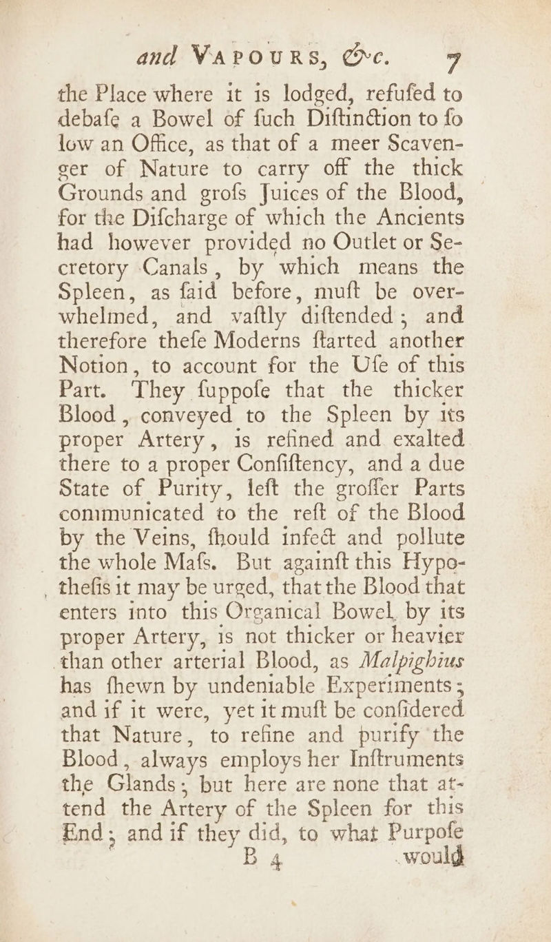 the Place where it is lodged, refufed to debafe a Bowel of fuch Diftin@ion to fo low an Office, as that of a meer Scaven- eer of Nature to carry off the thick Grounds and grofs Juices of the Blood, | for the Difcharge of which the Ancients had however provided no Outlet or Se- cretory Canals, by which means the Spleen, as faid before, muft be over- whelmed, and vaftly diftended; and therefore thefe Moderns ftarted another Notion, to account for the Ufe of this Part. They fuppofe that the thicker Blood , conveyed to the Spleen by its proper Artery, 1s refined and exalted there to a proper Confiftency, and a due State of Purity, left the groffer Parts communicated to the reft of the Blood by the Veins, fhould infec&amp; and pollute _ the whole Mafs. But againft this Hypo- _ thefis it may be urged, that the Blood that enters into this Organical Bowel, by its proper Artery, is not thicker or heavier ‘than other arterial Blood, as Malpighius has fhewn by undeniable Experiments 5 and if it were, yet it muft be confidered that Nature, to refine and purify ‘the Blood, always employs her Inftruments the Glands; but here are none that at- tend the Artery of the Spleen for this Find; and if they did, to what Purpofe B 4 would