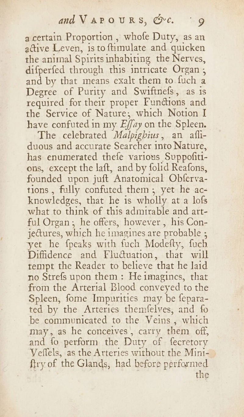 a certain Proportion , whofe Duty, as an active Leven, is toftimulate and quicken the animal Spiritsinhabiting the Nerves, difperfed through this intricate Organ ; and by that means exalt them to fuch a Degree of Purity and Swiftnefs, as is required for their proper Functions and the Service of Nature; which Notion I have confuted in my E//zy on the Spleen. The celebrated Malpighius, an afli- duous and accurate Searcher into Nature, has enumerated thefe various Suppofiti- ons, except the laft, and by folid Reafons, founded upon juft Anatomical Obferva- tions , fully confuted them; yet he ac- knowledges, that he 1s wholly at a lofs what to think of this admirable and art- ful Organ; he offers, however, his Con- jectures, which he imagines are probable ; yet he {peaks with fuch Modefty, fuch Diffidence and Fluctuation, that will tempt the Reader to believe that he Jaid no Strefs upon them: He imagines, that from the Arterial Blood conveyed to the Spleen, fome Impurities may be fepara- ted by the Arteries themfelves, and fo be communicated to the Veins , which may, as he conceives’, carry them off, and fo perform the Duty of fecretory Veffels, as the Arteries without the Mint- firy of the Glands, had before perfarmed