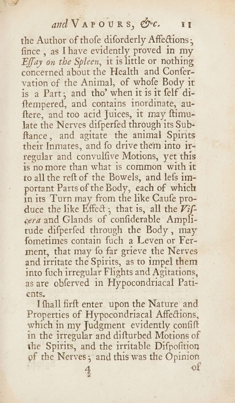 the Author of thofe diforderly Affedions ; fince , as [have evidently proved in my Effay on the Spleen, it 1s little or nothing concerned about the Health and Confer- vation of the Animal, of whofe Body it is a Part; and tho’ when it 1s it felf di- ftempered, and contains inordinate, au- {tere, and too acid Juices, it may ftimu- late the Nerves difperfed through its Sub- ftance, and agitate the animal Spirits their Inmates, and fo drive them into ir- regular and convulfive Motions, yet this is no more than what is common with it to all the reft of the Bowels, and lefs 1m- portant Parts of the Body, each of which in its Turn may from the like Caufe pro- duce the hike Effedt; that is, all the W/- gera and Glands of confiderable Ampli- tude difperfed through the Body, may fometimes contain fuch a Leven or Fer- ment, that may fo far grieve the Nerves and irritate the Spirits, as to impel them into fuch irregular Flights and Agitations, as are obferved in Hypocondriacal Pati- ents. I fhall firft enter upon the Nature and Properties of Hypocondriacal Affections, which in my Judgment evidently confift in the irregular and difturbed Motions of the Spirits, and the irritable Difpofition of the Nerves; and this was the Opinion 2 4 of we