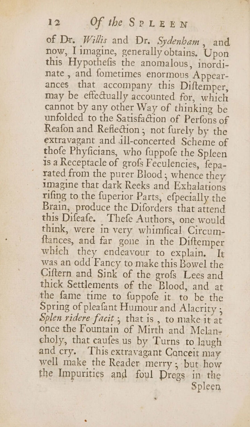 of Dr. Willis and Dr. Sydenham , and now, I imagine, generally obtains. Upon this Hypothefis the anomalous, inordi- nate , and fometimes enormous Appear- ances that accompany this Diftemper, may be effectually accounted for, which cannot by any other Way of thinking be unfolded to the Satisfaétion of Perfons of Reafon and Reflection ; not furely by the extravagant and all-concerted Scheme of thofe Phyficians, who fuppofe the Spleen is a Receptacle of grofs Feculencies, fepa- _ rated from the purer Blood; whence they -\magine that dark Reeks and Exhalations rifing to the fuperior Parts, efpecially the Brain, produce the Diforders that attend _ this Difeafe. Thefe Authors, one would think, were in very whimfical Circum- ftances, and far gone in the Diftemper which they endeavour to explain. It was an odd Fancy to make this Bowel the Ciftern and Sink of the grofs Lees and thick Settlements of the Blood, and at the fame time to fuppofe it to be the Spring of pleafant Humour and Alacrity ; Splen ridere facit ; that is , to make it at once the Fountain of Mirth and Melan- choly, that caufes us by Turns to laugh and cry. This extravagant Canceit may well make the Reader merry; but how the Impurities and foul Dregs in the area 7 Spleen