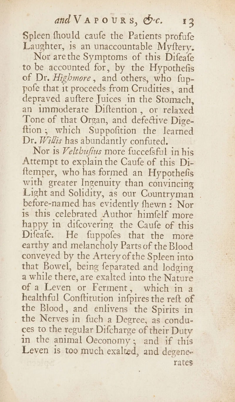 andVAPOURS, Oc. 123 Spleen fhould caufe the Patients profufe Laughter, is an unaccountable Myftery. Nor arethe Symptoms of this Difeafe to be accounted for, by the Hypothefis of Dr. Highmore, and others, who fup- pofe that it proceeds from Crudities, and depraved auftere Juices in the Stomach, an immoderate Diftention, or relaxed Tone of that Organ, and defedive Dige- ftion; which Suppofition the learned Dr. Wilis has abundantly confuted. Nor is Velthufius more fuccefsful in his Attempt to explain the Caufe of this Di- {temper, who has formed an Hypothefis with greater Ingenuity than convincing Light and Solidity, as our Countryman | before-named has evidently fhewn: Nor is this celebrated Author himfelf more happy in difcovering the Caufe of this Difeafe. He fuppofes that the more earthy and melancholy Parts of the Blood conveyed by the Artery ofthe Spleen into that Bowel, being feparated and lodging a while there, are exalted into the Nature — of a Leven or Ferment, which in a healthful Conftitution infpires the reft of the Blood, and enlivens the Spirits in _ the Nerves in fuch a Degree, as condu- ces to. the regular Difcharge of their Duty In the animal Oeconomy; and if this Leven is too much exalted, and degene- rates
