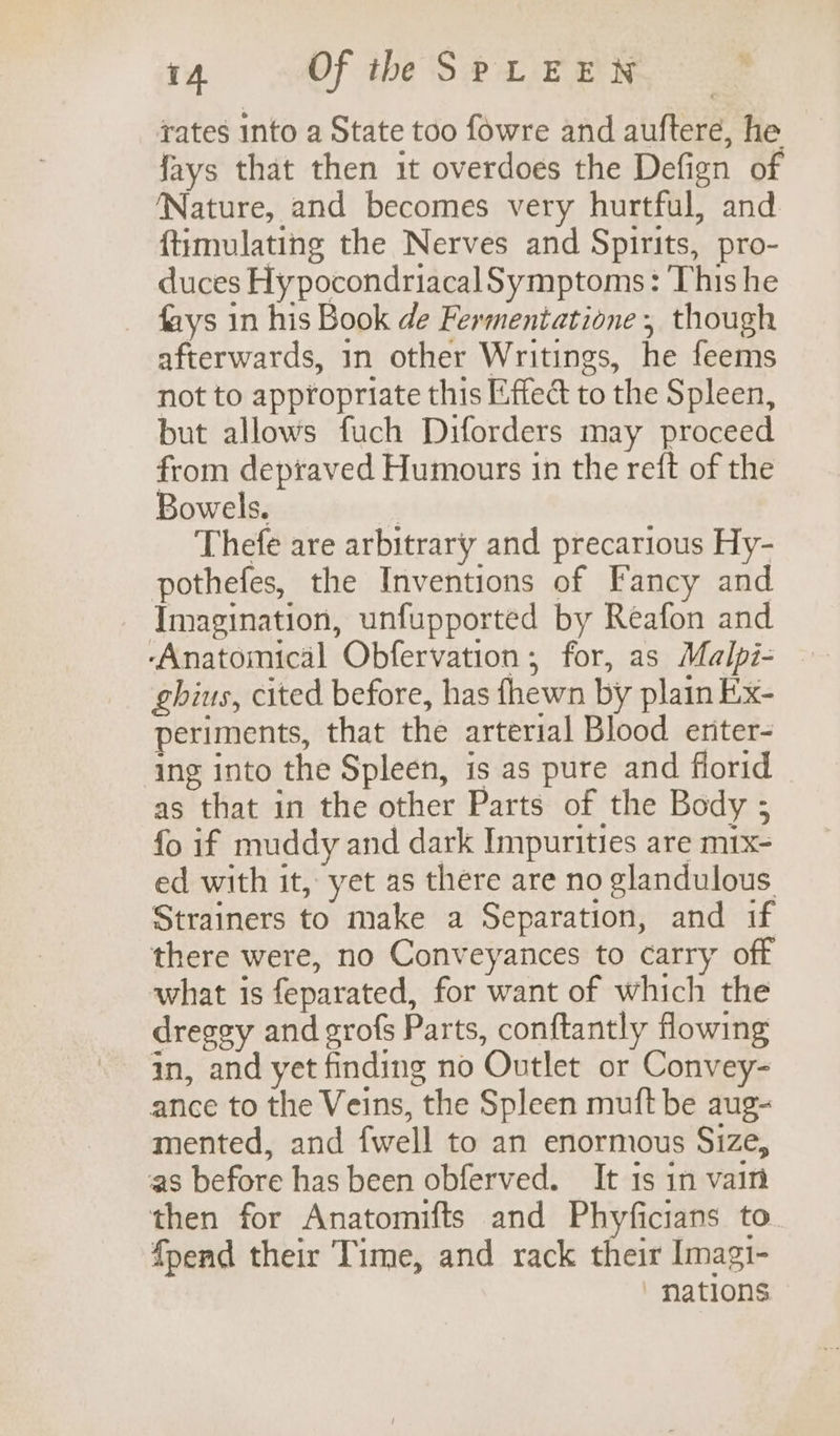 rates into a State too fowre and auftere, he fays that then it overdoes the Defign of ‘Nature, and becomes very hurtful, and {timulating the Nerves and Spirits, pro- duces HypocondriacalSymptoms: This he fays in his Book de Fermentatione, though afterwards, in other Writings, he feems not to appropriate this Effed to the Spleen, but allows fuch Diforders may proceed from depraved Humours in the reft of the Bowels. | Thefe are arbitrary and precarious Hy- pothefes, the Inventions of Fancy and Imagination, unfupported by Reafon and ghius, cited before, has {hewn by plain Ex- periments, that the arterial Blood eriter- ing into the Spleen, is as pure and florid as that in the other Parts of the Body ; fo if muddy and dark Impurities are m1x- ed with it, yet as there are no glandulous Strainers to make a Separation, and if there were, no Conveyances to carry off what is feparated, for want of which the dregey and grofs Parts, conftantly flowing in, and yet finding no Outlet or Convey- ance to the Veins, the Spleen muft be aug- mented, and {well to an enormous Size, as before has been obferved. It is in vain then for Anatomifts and Phyficians to. {pend their Time, and rack their Imagi- ' nations