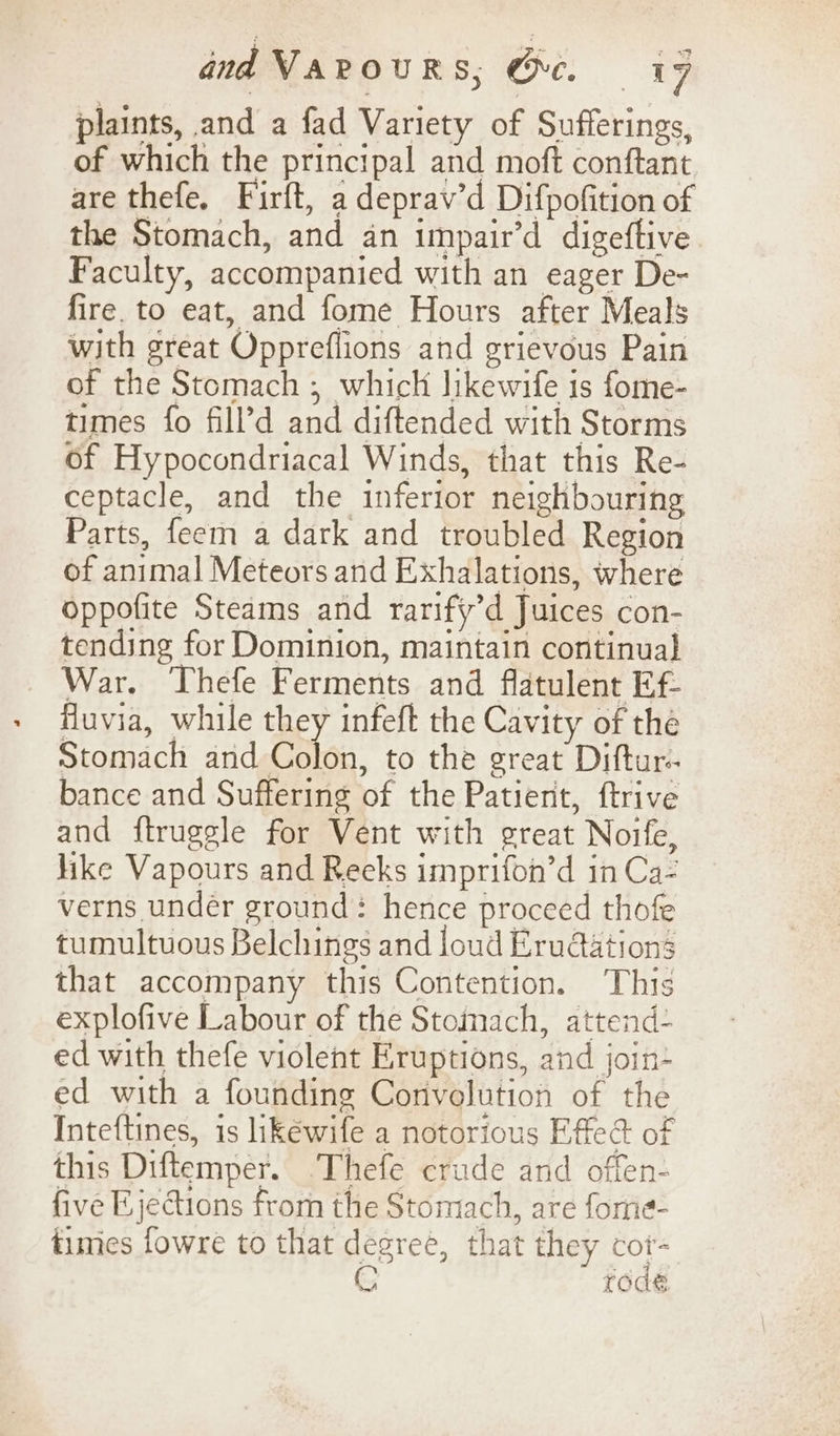 plaints, and a fad Variety of Sufferings, of which the principal and moft conftant are thefe. Firft, a deprav’d Difpofition of the Stomach, and an impair’d digeftive Faculty, accompanied with an eager De- fire. to eat, and fome Hours after Meals with great Oppreflions and grievous Pain of the Stomach ; which likewife is fome- times fo fill’d and diftended with Storms of Hypocondriacal Winds, that this Re- ceptacle, and the inferior neighbouring Parts, feem a dark and troubled Region of animal Meteors and Exhalations, where oppofite Steams and rarify’d Juices con- tending for Dominion, maintain continual War. Thefe Ferments and flatulent Ef- Huvia, while they infeft the Cavity of the Stomach and Coto, to the great Diftur- bance and Suffering of the Patient, ftrive and ftrugsle for Vent with great Noife, like Vapours and Reeks imprifon’d in Ca- verns under ground: hence proceed thofe tumultuous Belchings and loud Erudations that accompany this Contention. This explofive Labour of the Stomach, attend: ed with thefe violent Eruptions, and join- ed with a founding Corivolution of the Inteftines, is likéwife a notorious Effed of this Diftemper. Thefe crude and offen- five Ejections from the Stomach, are forne- times fowre to that degree, that they cot- G rode