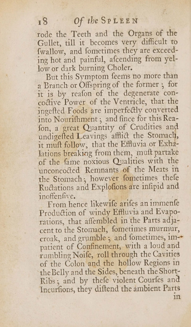 rode the Teeth and the Organs of the Gullet, till it becomes very difficult to {wallow, and fometimes they are exceed- ing hot and painful, afcending from yel- But this Symptom feems no more than a Branch or Offspring of the former ; for ‘it is by reafon of the degenerate con- coctive Power of the Ventricle, that the ingefted Foods are imperfedtly converted into Nourifhment ; and fince for this Rea- fon, a great Quantity of Crudities and ‘undigefted Leavings afflict the Stomach, it muft follow, that the Effluvia or Eixha- lations breaking from them, mutt partake of the fame noxious Qualities with the “unconcocted Remnants of the Meats in the Stomach; however fometimes thefe Rudctations and Explofions are infipid and inoftenfive. ies | From hence likewife arifes an immenfe Production of windy Effluvia and Evapo- rations, that aflembled in the Parts adja- cent to the Stomach, fometimes murmur, croak, and grumble ; and fometimes, 1m-* patient of Confinement, with a loud and rumbling Noife, roll through the Cavities of the Colon and the hollow Regions in the Belly and the Sides, beneath the Short- Ribs; and by thefe violent Courfes an Incurfions, they diftend the ambient Parts in