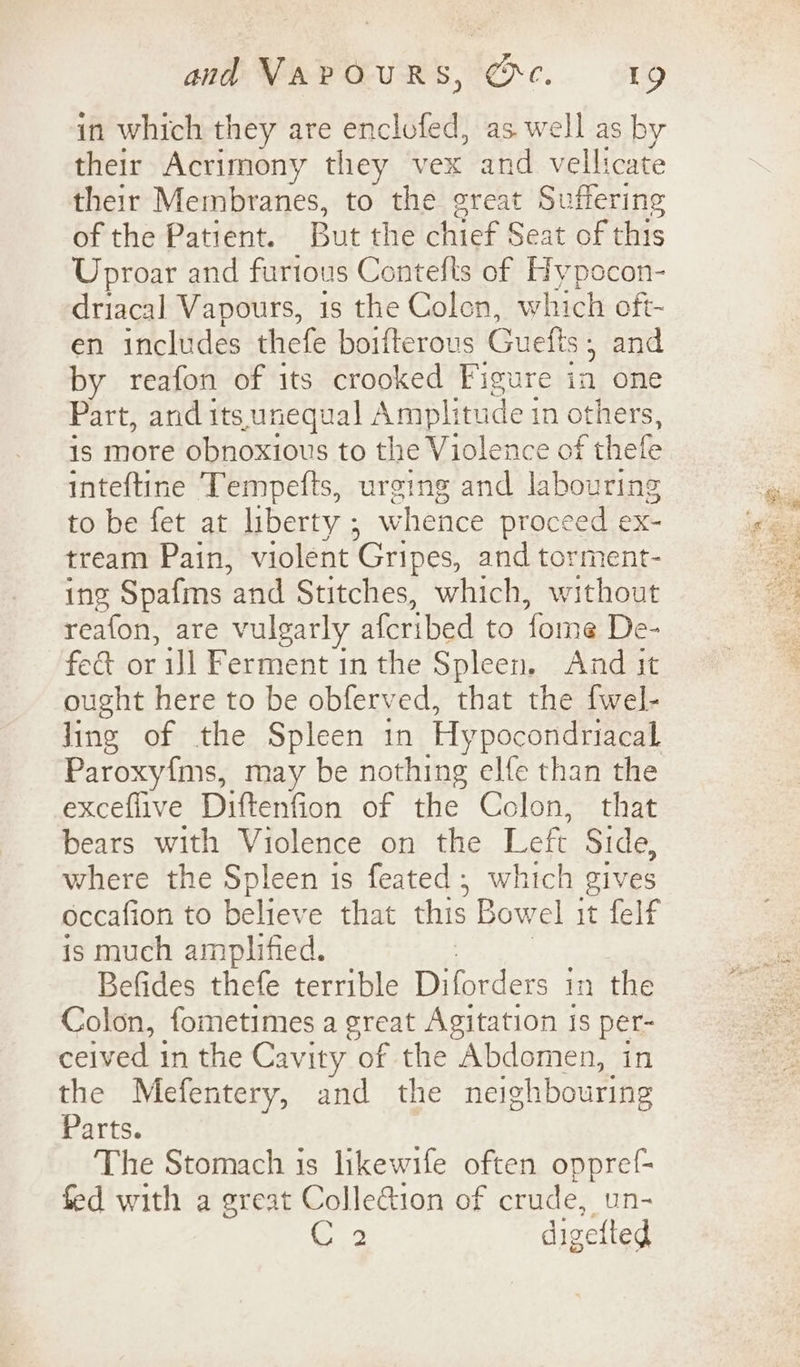 in which they are enclofed, as well as by their Acrimony they vex and vellicate their Membranes, to the great Suffering of the Patient. But the chief Seat of this Uproar and furtous Contefts of Hypocon- driacal Vapours, is the Colen, which oft- en includes thefe boifterous Guefts ; and by reafon of its crooked Figure ia one Part, and its unequal Amplitude i 1n others, is more obnoxious to the Violence of thefe inteftine Tempefts, urging and labouring to be fet at liberty ; whence proceed ex- tream Pain, violent Gripes, and torment- ing Spafms ‘and Stitches, which, without reafon, are vulgarly a{cribed to fome De- fe&amp; or ijl Ferment in the Spleen. And it ought here to be obferved, that the {wel- ling of the Spleen in Hypocondriacal Paroxy{ms, may be nothing elfe than the exceflive Diftenfion of the Colon, that bears with Violence on the Left Side, where the Spleen is feated ; which gives occafion to believe that this Bowel it felf is much amplified. Befides thefe terrible Diforders i in the Colon, fometimes a great Agitation is per- ceived in the Cavity of the Abdomen, in the Mefentery, and the neighbouring Parts. The Stomach is likewife often oppref- fed with a great ColleGion of crude, un- Sate. digefted
