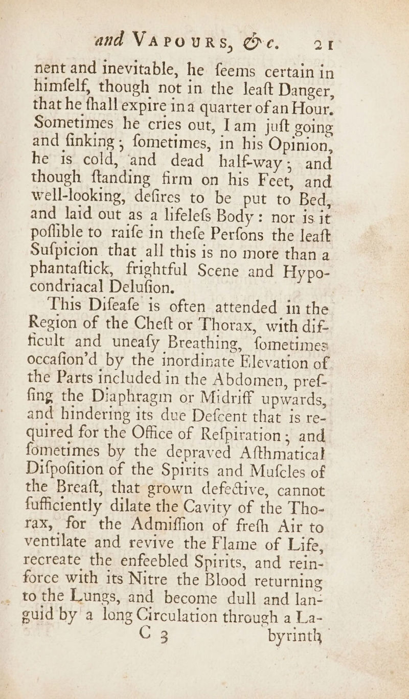 nent and inevitable, he feems certain in himfelf, though not in the leatt Danger, that he fhall expire ina quarter of an Hour. Sometimes he cries out, Jam juft going and finking ,; fometimes, in his Opinion, he is cold, ‘and dead halfway; and though ftanding firm on his Feet, and well-looking, defires to be put to Bed, and laid out as a lifelefs Body: nor is it poflible to raife in thefe Perfons the leaft Sufpicion that all this is no more than a phantaftick, frightful Scene and Hypo- condriacal Delufion. This Difeafe is often attended in the Region of the Cheft or Thorax, with dif- ficult and uneafy Breathing, fometimes occafion’d by the inordinate Elevation of the Parts included in the Abdomen, pref- fing the Diaphragm or Midriff upwards, and hindering its due Defcent that is re- quired for the Office of Refpiration; and fometimes by the depraved Afthmatical Difpofition of the Spirits and Mafcles of the Breaft, that grown defective, cannot fufficiently dilate the Cavity of the Tho- rax, for the Admiffion of frefh Air to ventilate and revive the Flame of Life, recreate the enfeebled Spirits, and rein- force with its Nitre the Blood returning guid by a long Circulation through a La- Xs 3 byrinth