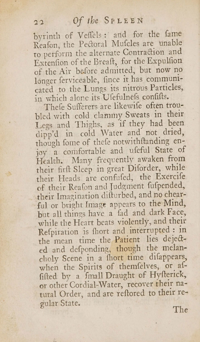 byrinth of Veffels:' and for the fame ~ Reafon, the Pectoral Mufcles are unable to perform the alternate Centradion and Extenfion of the Breaft, for the Expulfion of the Air before admitted, but now no longer ferviceable, fince 1t has communi- cated to the Lungs its nitrous Particles, in which alone its Ufefulnefs confifts. Thefe Sufferers are likewife often trou- ted with cold clammy Sweats in their Legs and Thighs, as if they had been dipp’d in cold Water and not, dried, though fome of thefe notwithftanding en- joy a comfortable and ufeful State of Health. Many frequently awaken from their firft Sleep in great Diforder, while their Heads are confafed, the Exercife of their Reafon and Judgment fufpended, their Imagination difturbed, and no chear- ful or bright Image appears to the Mind, but all things have a fad and dark Face, while the Heart beats violently, and their Refpiration is fhort and interrupted : in the mean time the Patient lies deject- ed and defponding, though the melan- choly Scene in a fhort time difappears, when the Spirits of themfelves, or, af- fited by a fmall Draught of Hyfterick, or other Cordial-Water, recover their na- tural Order, and are reftored to their re- gular State. | The