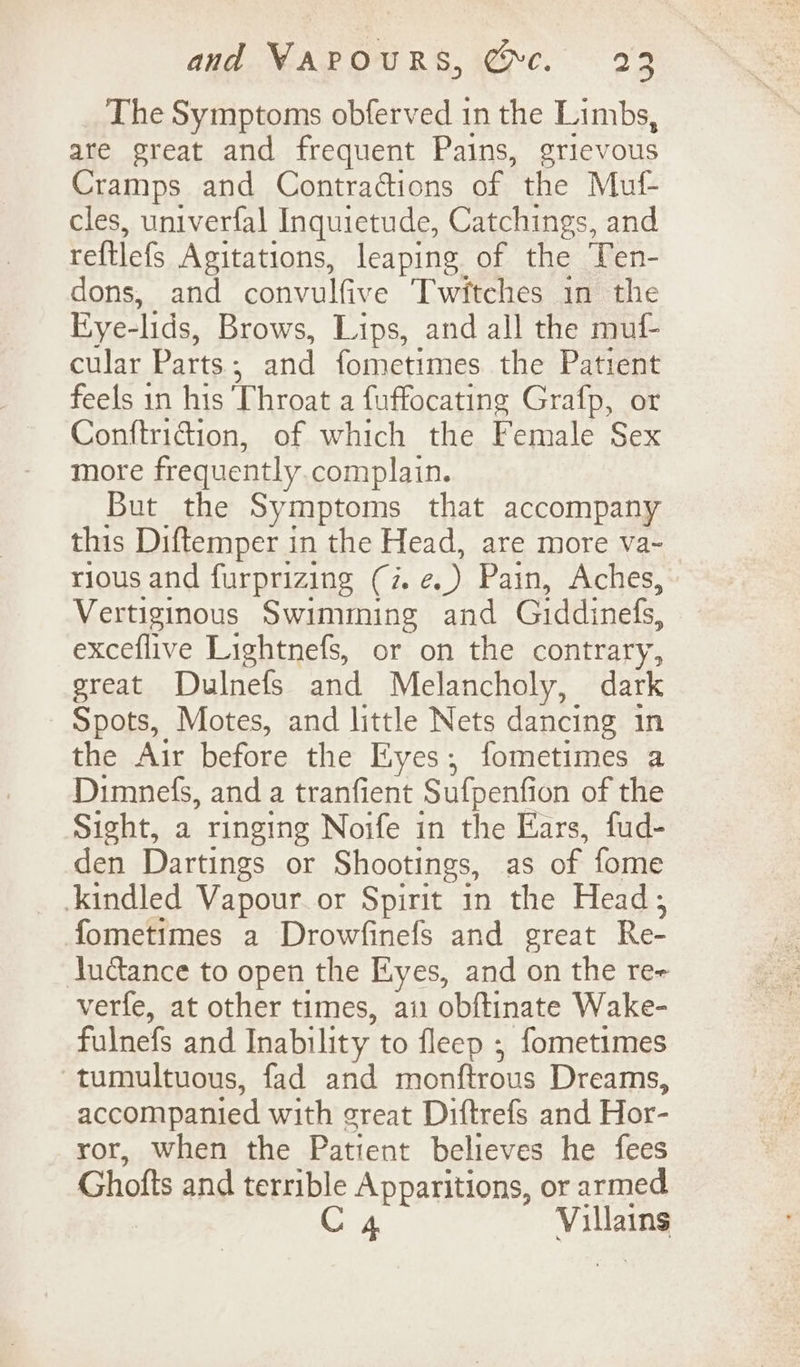 The Symptoms obferved 1n the Limbs, are great and frequent Pains, grievous Cramps and Contractions of the Muf- cles, univerfal Inquietude, Catchings, and reftlefs Agitations, leaping of the Ten- dons, and convulfive Twitches in the Eye-lids, Brows, Lips, and all the muf- cular Parts; and fometimes the Patient feels in his ‘Throat a fuffocating Grafp, or Conftridion, of which the Female Sex more frequently.complain. But the Symptoms that accompany this Diftemper in the Head, are more va~ rious and furprizing (7. e.) Pain, Aches, Vertiginous Swimming and Giddinefs, exceflive Lightnefs, or on the contrary, ereat Dulnefs and Melancholy, dark Spots, Motes, and little Nets dancing in the Air before the Eyes; fometimes a Dimnefs, and a tranfient Sufpenfion of the Sight, a ringing Noife in the Ears, fud- den Dartings or Shootings, as of fome _ .kindled Vapour. or Spirit in the Head; fometimes a Drowfinefs and great Re- Judance to open the Eyes, and on the re- verfe, at other times, ai obftinate Wake- fulnefs and Inability to fleep , fometimes tumultuous, fad and monftrous Dreams, accompanied with great Diftrefs and Hor- ror, when the Patient believes he fees Ghofts and terrible Apparitions, or armed C 4 Villains