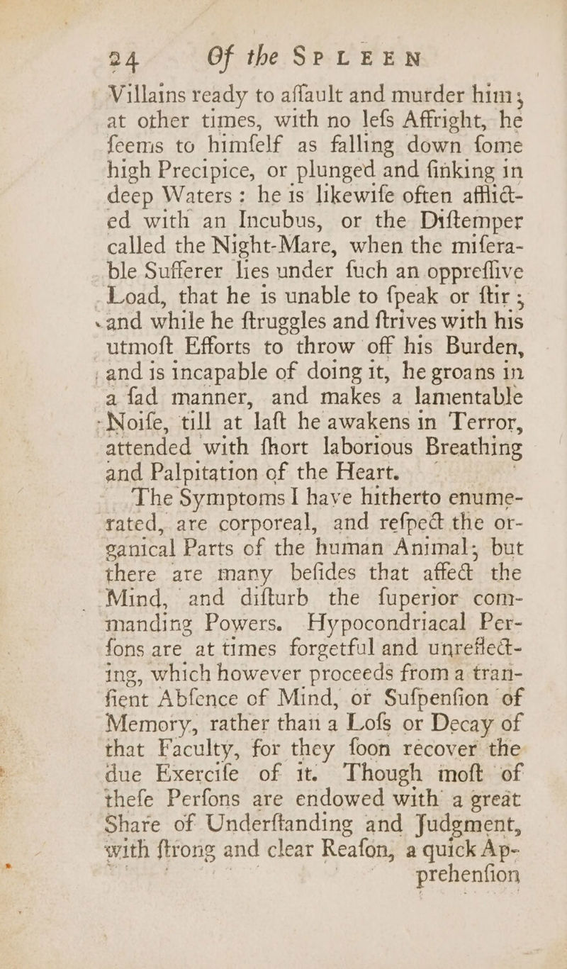 Villains ready to affault and murder him, at other times, with no lefs Affright, he feems to himfelf as falling down fome high Precipice, or plunged and finking in deep Waters: he 1s likewife often affid- ed with an Incubus, or the Diftemper called the Night- Mare, when the mifera- ble Sufferer lies under fuch an oppreflive _ Load, that he is unable to {peak or ftir ; -and while he ftruggles and ftrives with his utmoft Efforts to throw off his Burden, _and is incapable of doing it, he groans in a fad manner, and makes a lamentable -Noife, till at ‘laft he awakens in Terror, attended with fhort laborious Breathing and Palpitation of the Heart. The Symptoms I have hitherto enume- rated, are corporeal, and refpeé the or- ganical Parts of the human Animal; but there are many befides that affect the _ Mind, and difturb the fuperior com- manding Powers. Hypocondriacal Per- fons are at times forgetful and unrefled- ing, which however proceeds from a tran- fient Abfence of Mind, or Sufpenfion of Memory, rather than a Lofs or Decay of that Faculty, for they foon recover the due Exercife of it. Though moft of thefe Perfons are endowed with a great Share of Underftanding and Judgment, with ftrong and clear Reafon, a quick Ap- _ -prehenfion
