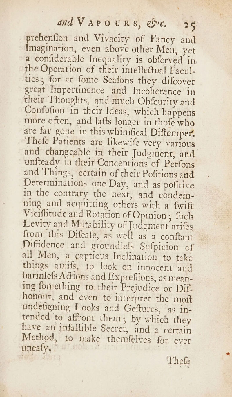 ptehenfion and Vivacity of Fancy and Imagination, even above other Men, yet a confiderable Inequality is obferved in the Operation of their intellectual Facul- ties; for at fome Seafons they difcover great Impertinence and Incoherence in their Thoughts, and much Obfcurity and Confufion in their Ideas, which happens more often, and lafts longer in thofe who are far gone in this whimfical Diftemper, Thefe Patients are likewife very various and changeable in their Judgment, and unfteady in their Conceptions of Perfons and Things, cértain of their Pofitions and Determinations one Day, and as pofitive in the contrary the next, and condem- ning and acquitting others with a fwift Viciflitude and Rotation of Opinion; fuch Levity and Mutability of Judgment arifes from this Difeafe, as well as a conftant Diffidence and groundlefs Sufpicion of all Men, a ¢aptious Inclination to take things amufs, to look on innocent and harmlefs A ions and Expreffions, as mean- ing fomething to their Prejudice or Dif- honour, and even to interpret the moft undefigning Looks and Geftures, as in- tended to affront them; by which they have an infallible Secret, and a certain Method, to make themfelves for ever uneafy. | | ‘ior ee Thefe
