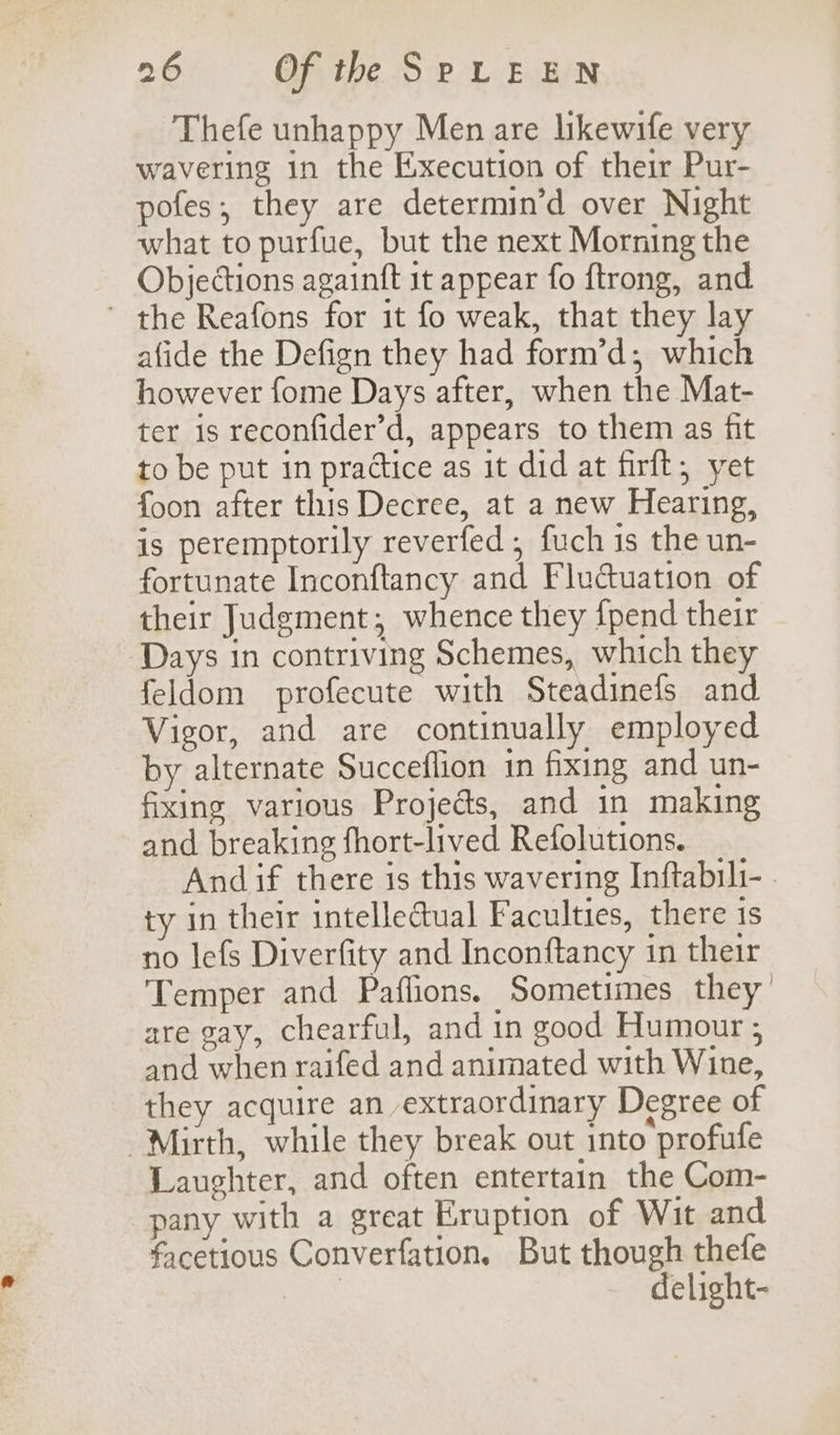 Thefe unhappy Men are likewife very wavering in the Execution of their Pur- pofes; they are determin’d over Night what to purfue, but the next Morning the Objections againft it appear fo ftrong, and ' the Reafons for it fo weak, that they lay afide the Defign they had form’d; which however fome Days after, when the Mat- ter is reconfider’d, appears to them as fit to be put in practice as it did at firft, yet foon after this Decree, at a new Hearing, is peremptorily reverfed , fuch is the un- fortunate Inconftancy and Fluduation of their Judgment; whence they {pend their Days in contriving Schemes, which they feldom profecute with Steadinefs and Vigor, and are continually employed by alternate Succeflion in fixing and un- fixing various Projeds, and in making and breaking fhort-lived Refolutions. Andif there is this wavering Inftabili- | ty in their intelle@ual Faculties, there is no lefs Diverfity and Inconftancy in their Temper and Paflions. Sometimes they are gay, chearful, and in good Humour ; and when raifed and animated with Wine, they acquire an extraordinary Degree of Mirth, while they break out into profufe Laughter, and often entertain the Com- pany with a great Eruption of Wit and facetious Converfation. But though thefe | delight-