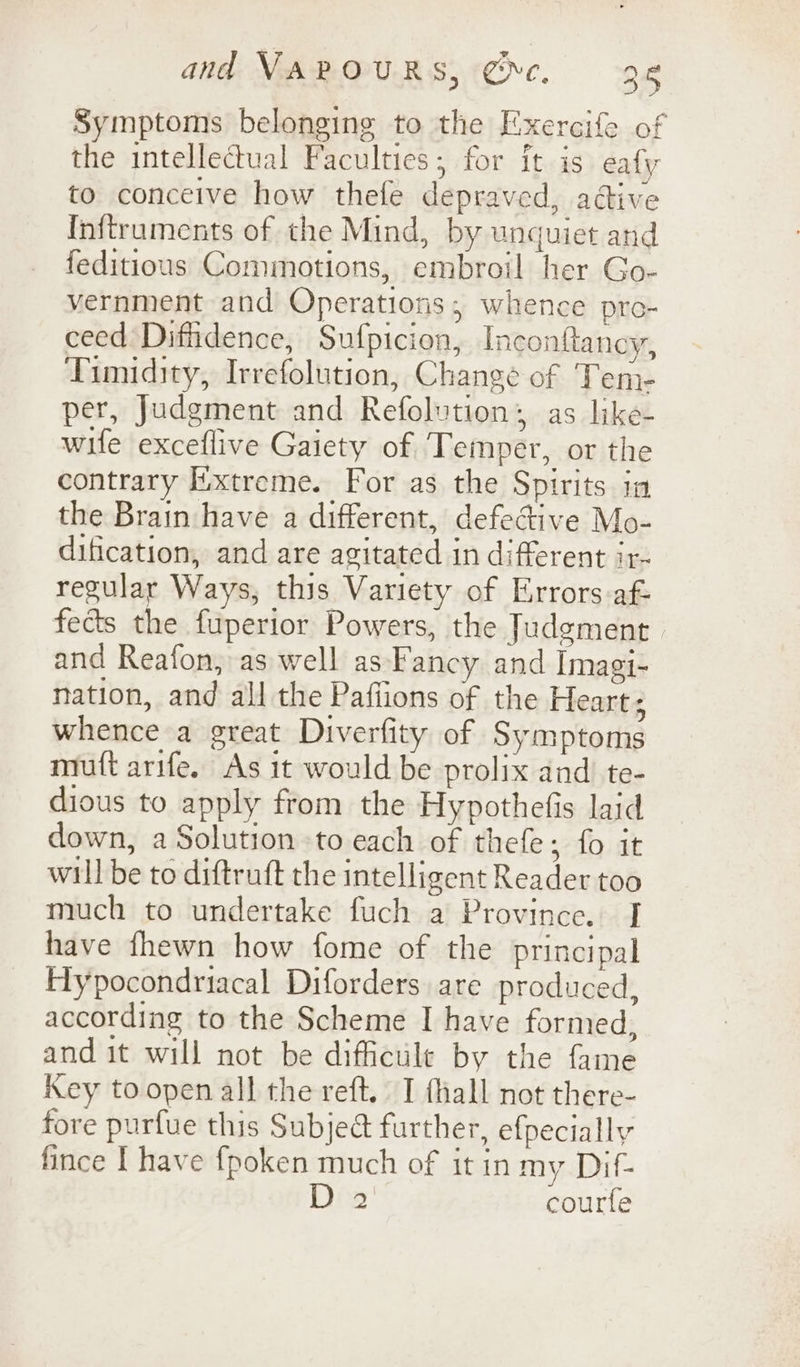 Symptoms belonging to the Exercife of the intellectual Faculties; for it is eafy to conceive how thefe depraved, aétive Inftruments of the Mind, by unquiet and feditious Comimotions, embroil her Go- vernment and Operations, whence pro- ceed Dithdence, Sufpicion, Inconftancy, Timidity, Irrefolution, Change of Tene per, Judgment and Refolution; as like- wife exceflive Gaiety of Temper, or the contrary Extreme. For as the Spirits ia the Brain have a different, defecGive Mo- dification, and are agitated in different ir- regular Ways, this Variety of Errors-af- fects the fuperior Powers, the Judgment and Reafon, as well as Fancy and Imagi- nation, and all the Paffions of the Heart ; whence a great Diverfity of Symptoms mutt arife. As it would be prolix and te- dious to apply from the Hypothefis laid down, a Solution to each of thefe; fo it will be to diftruft the intelligent Reader too much to undertake fuch a Province. I have fhewn how fome of the principal Hypocondriacal Diforders are produced, according to the Scheme I have formed, and it will not be difficile by the fame Key toopen all the reft. I thall not there- fore purfue this Subject further, efpecially fince I have fpoken much of it in my Dif- 2 courfe