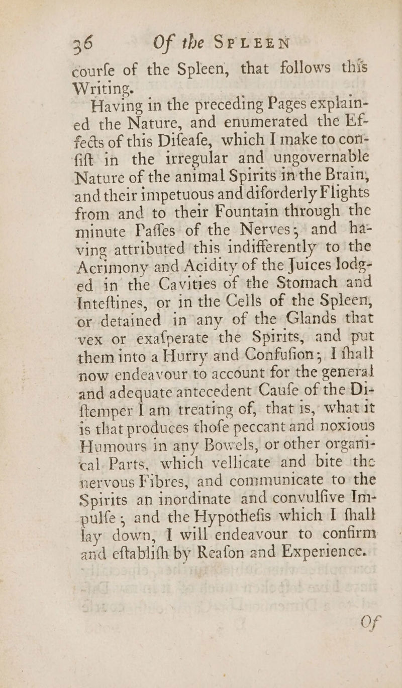 courfe of the Spleen, that follows this Writing. Having in the preceding Pages explain- ed the Nature, and enumerated the Ef- faéts of this Difeafe, which I make to con- fift in the irregular and ungovernable Nature of the animal Spirits in the Brain, and their impetuous and diforderly Flights from and to their Fountain through the minute Paffes of the Nerves, and ha- ving attributed this indifferently to the Acrimony and Acidity of the Juices lodg- ed in the Cavities of the Stomach and Inteftines, or in the Cells of the Spleen, or detained in any of the Glands that vex or exafperate the Spirits, and put them into a Hurry and Confufion; I thall now endeavour to account for the general and adequate antecedent Caufe of the Di- {temper | am treating of, that 1s, what it is that produces thofe peccant and noxious Humours in any Bowels, or other orgari- cal. Parts, which vellicate and bite the nervous Fibres, and communicate to the Spirits an inordinate and convulfive Im- pulfe , and the Hypothefis which I fhall lay down, I will endeavour to confirm and eftablifh by Reafon and Experience. Of
