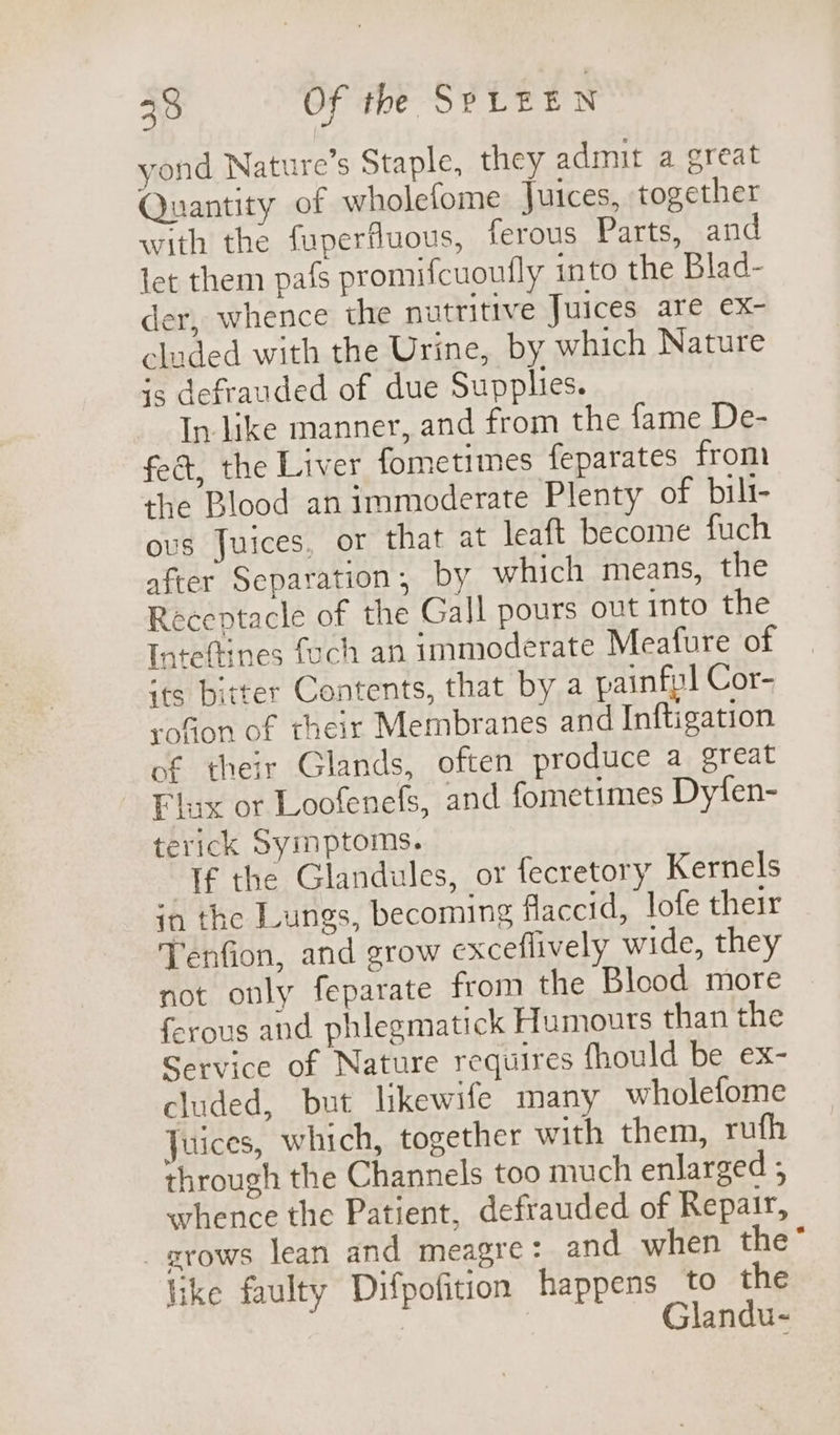 yond Nature’s Staple, they admit a great Quantity of wholefome Juices, together with the fuperfluous, ferous Parts, and let them pafs promifcuoufly into the Blad- er, whence the nutritive Juices are ex- cluded with the Urine, by which Nature is defrauded of due Supplies. In- like manner, and from the fame De- fect, the Liver fometimes feparates from the Blood an immoderate Plenty of bili- ous Juices, or that at leaft become fuch after Separation, by which means, the Receptacle of the Gall pours out into the Inteftines foch an immoderate Meafure of ‘ts bitter Contents, that by a painfpl Cor- rofion of their Membranes and Inftigation of their Glands, often produce a great Flix or Loofenefs, and fometimes Dyfen- terick Symptoms. “Tf the Glandules, or fecretory Kernels in the Lungs, becoming flaccid, lofe their Tenfion, and grow exceflively wide, they not only feparate from the Blood more ferous and phlegmatick Humours than the Service of Nature requires fhould be ex- cluded, but likewife many wholefome Juices, which, together with them, rufh through the Channels too much enlarged ; whence the Patient, defrauded of Repair, grows lean and meagre: and when the“ like faulty Difpofition happens to the | Glandu-