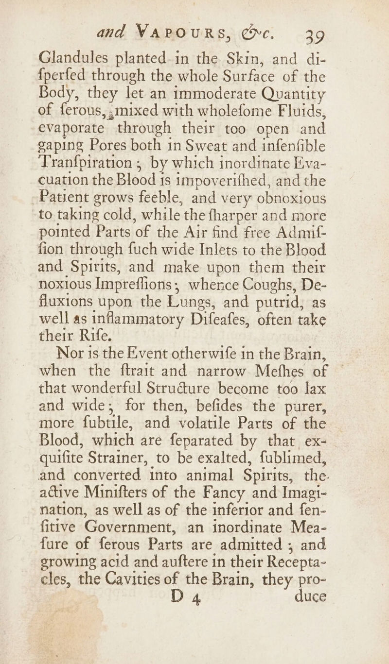 Glandules planted.in the Skin, and di- {fperfed through the whole Surface of the Body, they let an immoderate Quantity of ferous, ,mixed with wholefome Fluids, evaporate through their too open and gaping Pores both in Sweat and infenfible Tranfpiration ; by which inordinate Eva- cuation the Blood 1s impoverifhed, and the Patient grows feeble, and very obnoxious to taking cold, while the fharper and more pointed Parts of the Air find free Admif- fion through fuch wide Inlets to the Blood and Spirits, and make upon them their noxious Impreflions,; whence Coughs, De- fluxions upon the Lungs, and putrid, as well as inflammatory Difeafes, often take their Rife. Nor is the Event otherwife in the Brain, when the ftrait and narrow Methes of © that wonderful Structure become too lax and wide; for then, befides the purer, more fubtile, and volatile Parts of the Blood, which are feparated by that ex- quifite Strainer, to be exalted, fublimed, and converted into animal Spirits, the. active Minifters of the Fancy and Imagi- nation, as well as of the inferior and fen- fitive Government, an inordinate Mea- fure of ferous Parts are admitted ; and erowing acid and auftere in their Recepta- cles, the Cavities of the Brain, they pro- D 4 duce