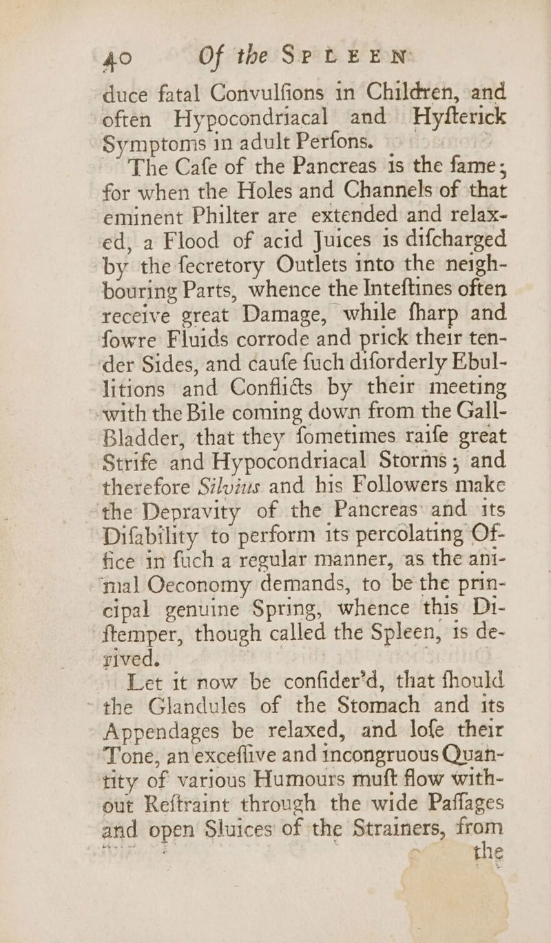 duce fatal Convulfions in Children, and often Hypocondriacal and Hyfterick Symptoms in adult Perfons. © : -” The Cafe of the Pancreas 1s the fame; for when the Holes and Channels of that eminent Philter are extended and relax- ed, a Flood of acid Juices is difcharged by the fecretory Outlets into the neigh- bouring Parts, whence the Inteftines often receive great Damage, while fharp and fowre Fluids corrode and prick their ten- der Sides, and caufe fuch diforderly Ebul- litions and Conflids by their meeting with the Bile coming down from the Gall- Bladder, that they fometimes raife great Strife and Hypocondriacal Storms; and therefore Silvius and his Followers make the Depravity of the Pancreas: and its Difability to perform its percolating Of- fice in fuch a regular manner, as the ani- ‘mal Oeconomy demands, to be the prin- cipal genuine Spring, whence this D1- ftemper, though called the Spleen, 1s de- rived. wer rar f | Let it now be confider’d, that fhould ~ the Glandules of the Stomach and its Appendages be relaxed, and lofe their Tone, an exceflive and incongruous Quan- tity of various Humours muft flow with- out Reftraint through the wide Paffages and open Sluices' of the Strainers, “ai