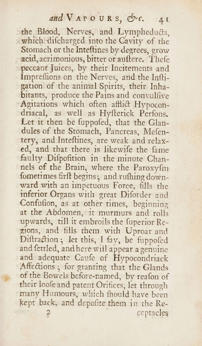 &gt;the Blood, Nerves, and Lympheduds, ~ which -difcharged into the Cavity of the Stomach or the Inteftines by degrees, grow acid, acrimonious, bitter or auftere. Thefe peccant Juices, by their Incitements and Impreflions on the Nerves, and the Infti- gation of the animal Spirits, their Inha- bitants, produce the Pains and convulfive ~Agitations which often affli@ Hypocon- driacal, as well as Hyfterick Perfons, Let it then be fuppofed, that the Glan- dules of the Stomach, Pancreas, Mefen- tery, and Inteftines, are weak and relax- ed, and that there 1s likewife the fame faulty Difpofition in the minute Chan- nels of the Brain, where the Paroxy{m fometimes firft begins; and rufhing down- ward with an impetuous Force, fills the inferior Organs with great Diforder and Confufion, as at other times, beginning at the Abdomen, 1t murmurs and rolls upwards, till it embroils the fuperior Re- gions, and fills them with Uproar and Diftragtion , let this, I fay, be fuppofed and fettled, andhere will appear a genuine and adequate Caufe of Hypocondriack Aftections ; for granting that the Glands of the Bowels before-named, by reafon of their loofe and patent Orifices, let through many Humours, which fhould have been kept back, and depofite them in the Re- aot; 2 7 ceptacles