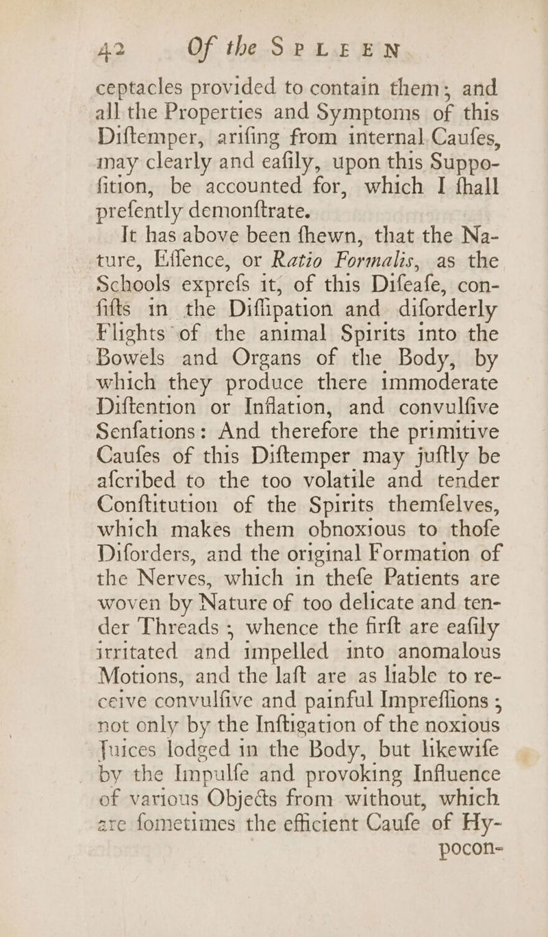 ceptacles provided to contain them; and all the Properties and Symptoms of this Diftemper, arifing from internal. Caufes, may clearly and eafily, upon this Suppo- fition, be accounted for, which I fhall prefently demonttrate. It has above been fhewn, that the Na- ture, Effence, or Ratio Formalis, as the Schools exprefs it, of this Difeafe, con- fifts in the Diffipation and diforderly Flights of the animal Spirits into the Bowels and Organs of the Body, by which they produce there 1mmoderate Diftention or Inflation, and convulfive Senfations: And therefore the primitive Caufes of this Diftemper may juftly be afcribed to the too volatile and tender Conftitution of the Spirits themfelves, which makes them obnoxious to thofe Diforders, and the original Formation of the Nerves, which in thefe Patients are woven by Nature of too delicate and ten- der Threads ; whence the firft are eafily irritated and impelled into anomalous Motions, and the laft are as liable to re- ceive convulfive and painful Impreflions ; not only by the Inftigation of the noxious Juices lodged in the Body, but likewife _ by the Impulfe and provoking Influence of various Objects from without, which are fometimes the efficient Caufe of Hy- pocon-