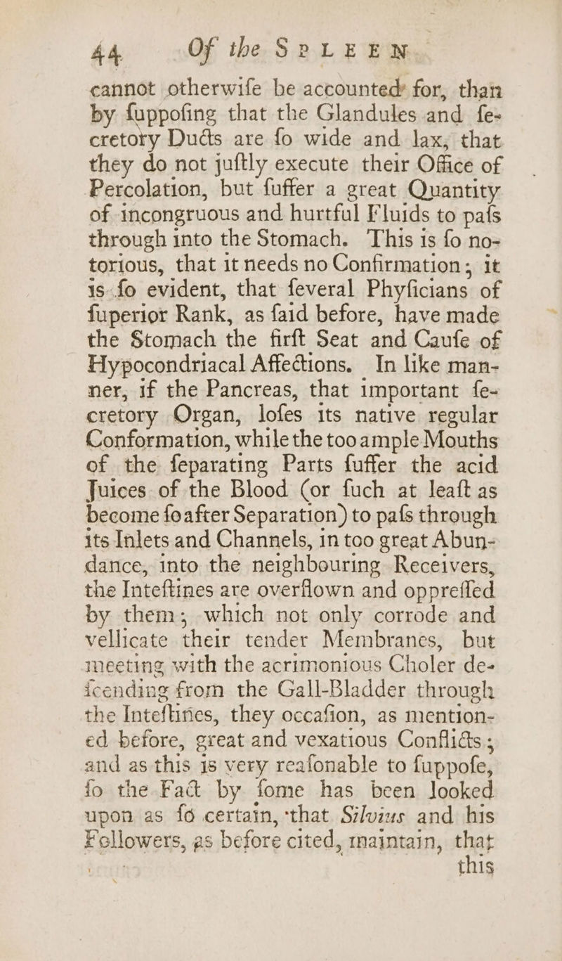 cannot otherwife be accounted: for, than by fuppofing that the Glandules and fe- cretory Dudts are fo wide and lax, that they do not juftly execute their Office of Percolation, but fuffer a great Quantity of incongruous and hurtful Fluids to pafs through into the Stomach. This is fo no- torious, that it needs no Confirmation; it 1s fo evident, that feveral Phyficians of fuperior Rank, as faid before, have made the Stomach the firft Seat and Caufe of Hypocondriacal Affections. In like man- ner, if the Pancreas, that important fe- cretory Organ, lofes its native regular Conformation, while the tooample Mouths of the feparating Parts fuffer the acid Juices of the Blood (or fuch at leaft as become foafter Separation) to pafs through its Inlets and Channels, 1n too great Abun- dance, into the neighbouring Receivers, the Inteftines ate overflown and opprel fled by them; which not only corrode and vellicate their tender Membranes, but meeting with the acrimonious Choler de- icending from the Gall-Bladder through the Inteftines, they occafion, as mention- ed before, great and vexatious Conflids ; and as this is very reafonable to fuppofe, fo the Fact by fome has been looked upon as fo certain, that. Silvius and his F pllowets, as before cited, maintain, that this