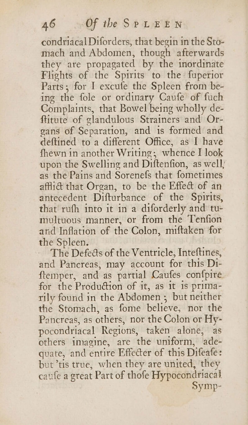 condriacal Diforders, that begin in the Sto- mach and Abdomen, though afterwards they are propagated by the inordinate Flights of the Spirits to the fuperior Parts; for I excufe the Spleen from be- ing the fole or ordinary Caufe of fuch Complaints, that Bowel being wholly de- ftitute of glandulous Strainers and Or- gans of Separation, and is formed and deftined to a different Office, as I have fhewn in another Writing; whence I look upon the Swelling and Diftenfion, as well; as the Pains and Sorenefs that fometimes affidt that Organ, to be the Effect of an antecedent Difturbance of the Spirits, that rufh into it in a diforderly and tu- multuous manner, or from the Tenfion and Inflation of the Colon, miftaken for the Spleen. The Defects of the Ventricle, Inteftines, and Pancreas, may account for this Di- {temper, and as partial Caufes confpire for the Produdtion of it, as it 1s prima- rily found in the Abdomen ; but neither the Stomach, as fome believe, nor the Pancreas, as others, nor the Colon or Hy- pocondriacal Regions, taken alone, as others imagine, are the uniform, ade- quate, and entire Effecter of this Difeafe: but ’tis true, when they are united, they caufe a great Part of thofe Hypocondriacal symp-