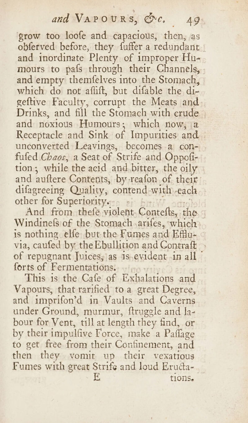 grow too loofe and capacious, then, as obferved before, they fuffer a redundant.’ and inordinate Plenty of improper Hu- mours to pafs through their Channels, and empty themfelves into the Stomach, which do not aflift, but difable the di- geftive Faculty, corrupt the Meats and. Drinks, and fill the Stomach with crude and noxtotis Humours; which now, a Receptacle and Sink of Impurities and. unconverted Leavings, becomes a con- fufed Chaos, a Seat of Strife and Oppofi- tion ; while the acid and bitter, the oily and auftere Contents, by: reafon of their: difagreeing Quality, contend with, each other for Superiority. And from thefe violent. ay Ol te ‘the | Windinefs of the Stomach .arifes, which is nothing elfe but the Fumes and Eflu- via, caufed by the Ebullition and Contraft of repugnant Juices; as Js.evident -in all © forts of Fermentations. This is the Cafe of Exhalations and Vapours, that rarified toa great Degree, and imprifon’d in Vaults and Caverns under Ground, murmur, ftrugele and la- bour for Vent, till at leneth they find, or by their impulfive Force, make a Paflage to get free from their Confinement, and then they vomit up their vexatious Fumes with great Strife and loud Erudta- tions.