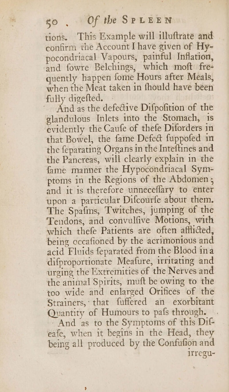 tions. This Example will illuftrate and: confirm the Account I have given of Hy- pocondriacal Vapours, painful Inflation, and fowre Belchings, which moft fre- quently happen fome Hours after Meals, when the Meat taken in fhould have been fully digefted. | * And as the defective Difpofition of the slandulous Inlets into the Stomach, is evidently the Caufe of thefe Diforders in that Bowel, the fame Defeat fuppofed in the feparating Organs in the Inteftines and the Pancreas, will clearly explain in the fame manner the Hypocondriacal Sym- ptoms in the Regions of the Abdomen ; and it is therefore unneéceflary to enter upon a particular Difcourfe about them. The Spafms, Twitches, jumping of the Tendons, and convulfive Motions, with which thefe Patients are often afflicted, being cccafioned by the acrimonious and acid Fluids feparated from the Blood ina difproportionate Meafure, irritating and urging the Extremities of the Nerves and the animal Spirits, muft be owing to the too wide and enlarged Orifices of the Strainers,: that fuffered an exorbitant Quantity of Humours to pafs through. - And ‘as to the Symptoms of this Dif- eafe, when it begins in the Head, they being all produced by the Confufion and irregu-