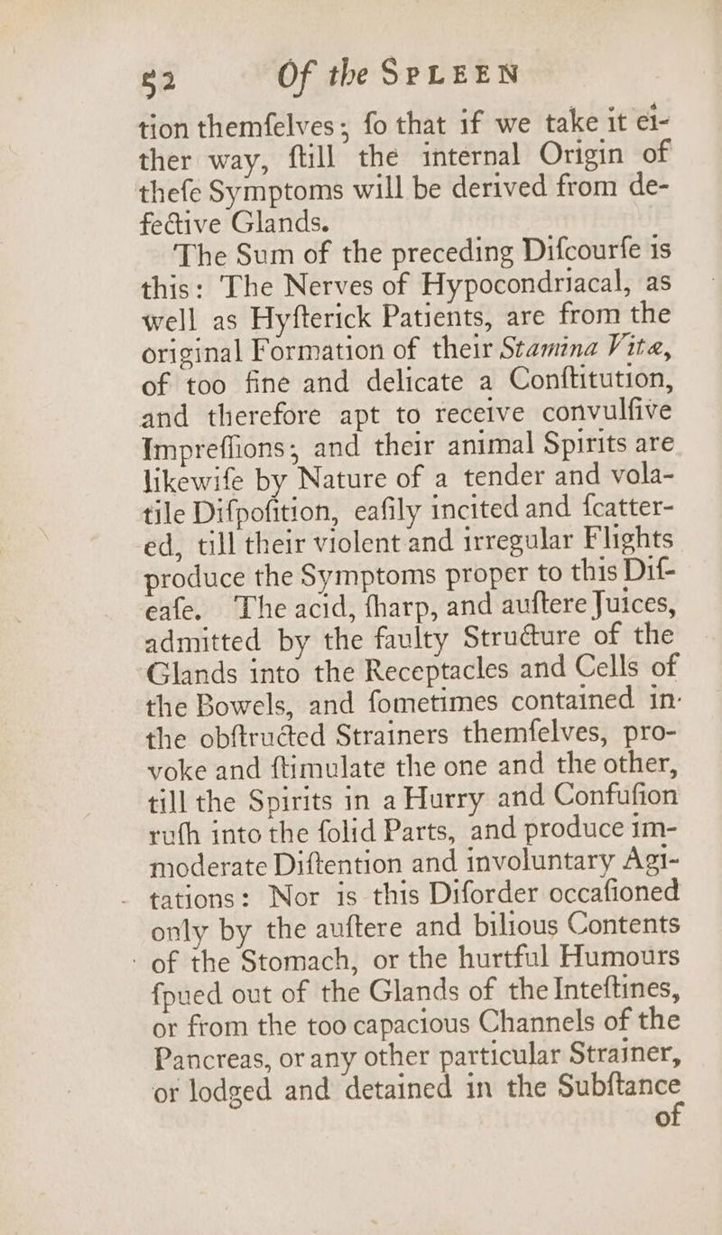 tion themfelves; fo that if we take it el- ther way, ftill the internal Origin of thefe Symptoms will be derived from de- fective Glands. The Sum of the preceding Difcourfe is this: The Nerves of Hypocondriacal, as well as Hyfterick Patients, are from the original Formation of their Stamina Vite, of too fine and delicate a Conftitution, and therefore apt to receive convulfive Impreflions; and their animal Spirits are likewife by Nature of a tender and vola- tile Difpofition, eafily incited and {catter- ed, till their violent and irregular Flights produce the Symptoms proper to this Dif- eafe. The acid, tharp, and auftere Juices, admitted by the faulty Struéture of the Glands into the Receptacles and Cells of the Bowels, and fometimes contained in- the obftructed Strainers themfelves, pro- voke and ftimulate the one and the other, till the Spirits in a Hurry and Confufion ruth into the folid Parts, and produce im- moderate Diftention and involuntary Agi- - tations: Nor is this Diforder occafioned only by the auftere and bilious Contents - of the Stomach, or the hurtful Humours fpued out of the Glands of the Inteftines, or from the too capacious Channels of the Pancreas, or any other particular Strainer, or lodged and detained in the oleae a)