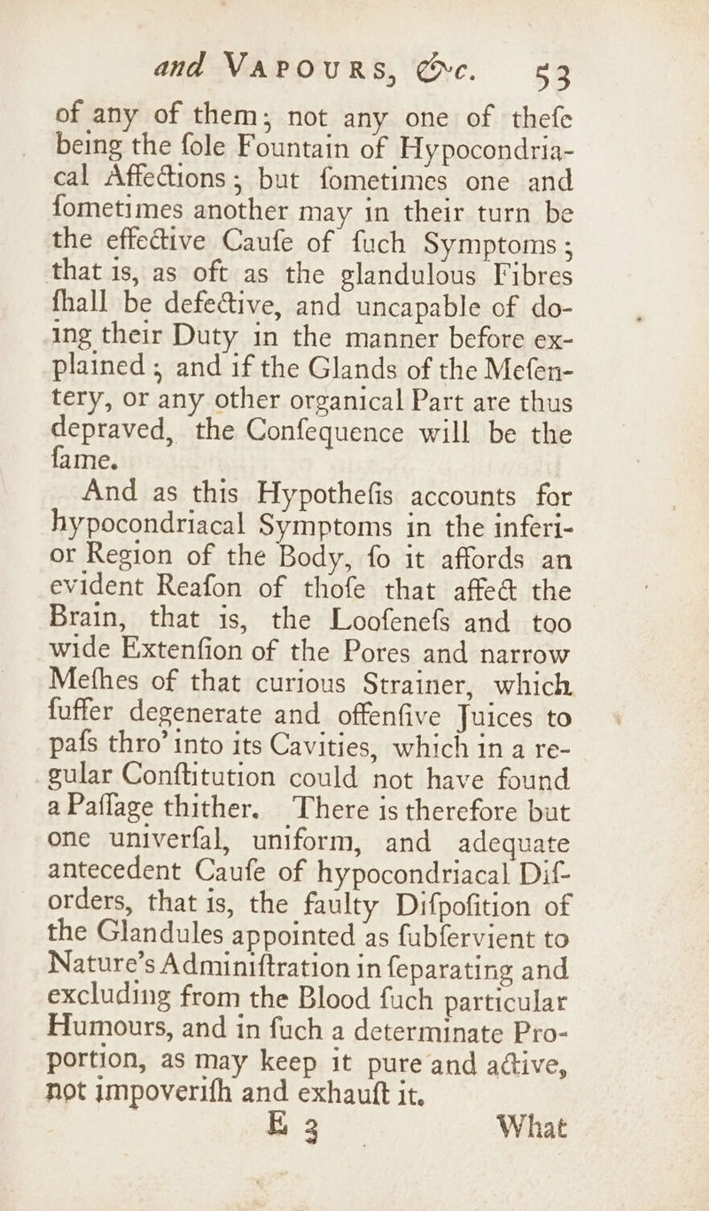 of any of them; not any one of thefe being the fole Fountain of Hypocondria- cal Affections; but fometimes one and fometimes another may in their turn be the effective Caufe of fuch Symptoms ; that 1s, as oft as the glandulous Fibres fhall be defective, and uncapable of do- ing their Duty in the manner before ex- plained ; and if the Glands of the Mefen- tery, or any other organical Part are thus depraved, the Confequence will be the fame. And as this Hypothefis accounts for hypocondriacal Symptoms in the inferi- or Region of the Body, fo it affords an evident Reafon of thofe that affed the Brain, that is, the Loofenefs and too wide Extenfion of the Pores and narrow Mefhes of that curious Strainer, which fuffer degenerate and offenfive Juices to pafs thro’ into its Cavities, which in a re- gular Conftitution could not have found a Paflage thither. There is therefore but one univerfal, uniform, and adequate antecedent Caufe of hypocondriacal Dif orders, that is, the faulty Difpofition of the Glandules appointed as fubfervient to Nature’s Adminiftration in feparating and excluding from the Blood fuch particular Humours, and in fuch a determinate Pro- portion, as may keep it pure and active, not impoverifh and exhautt it. EB 3 What