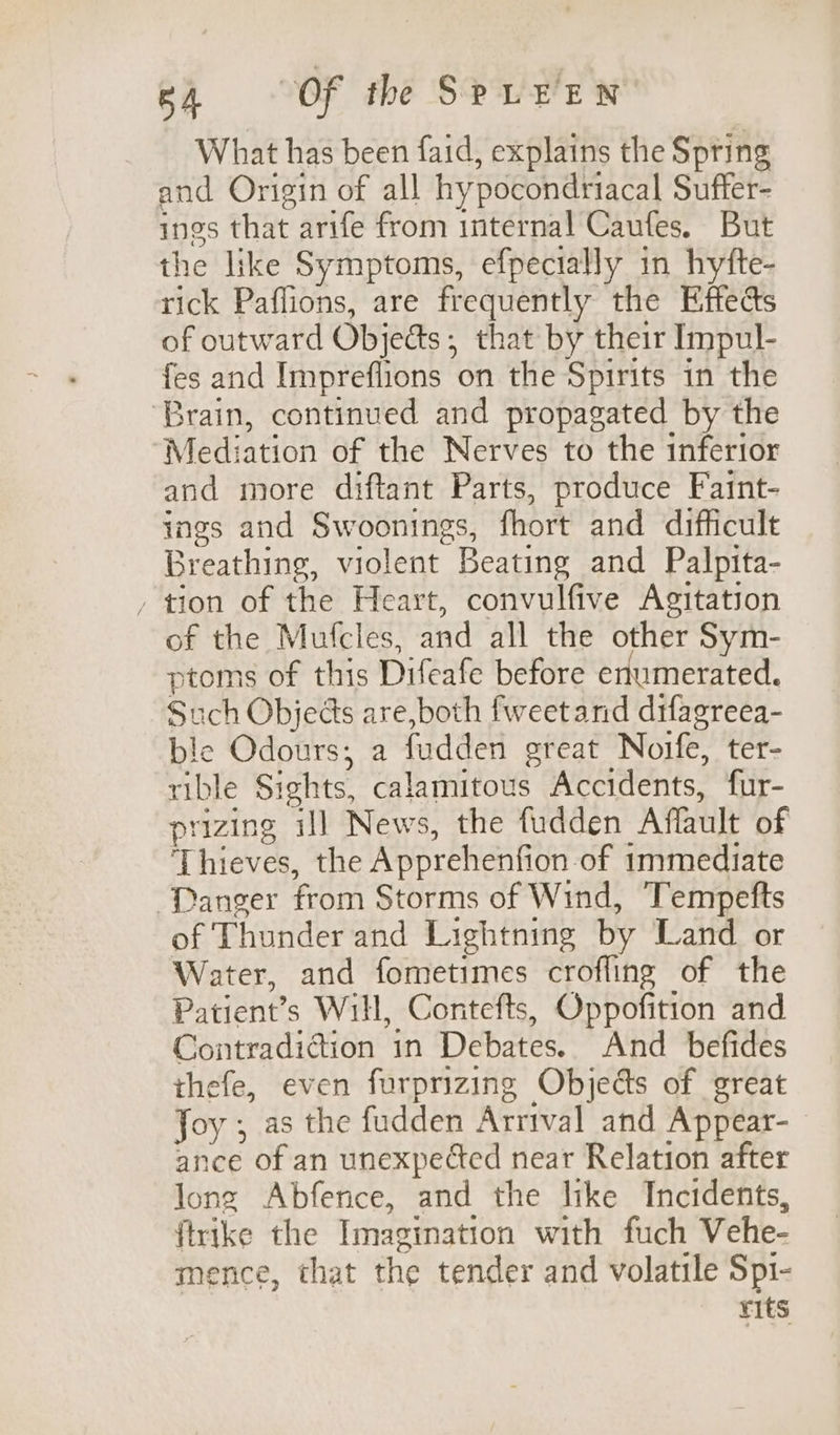 What has been faid, explains the Spring and Origin of all hy pocondriacal Sufter- ings that arife from internal Caufes. But the like Symptoms, efpecially in hytfte- rick Paffions, are frequently the Effects of outward Objects ; that by their Impul- fes and Impreflions on the Spirits in the ‘Brain, continued and propagated by the Mediation of the Nerves to the inferior and more diftant Parts, produce Faint- ings and Swoonings, fhort and difficult Breathing, violent Beating and Palpita- , tion of the Heart, convulfive Agitation of the Mutcles, and all the other Sym- ptoms of this Difeafe before erumerated. Such Objects are, both fweetand difagreea- ble Odours; a fudden oreat Noife, ter- rible Sights, calamitous Accidents, fur- prizing ill News, the fudden Affault of Thieves, the Apprehenfi on of immediate Danger from Storms of Wind, Tempefts of Thunder and Lightning by Land or Water, and fometimes crofling of the Patient’ s Will, Contefts, Oppofition and Contradiction in Debates. And befides thefe, even furprizing Objeds of great Joy ; as the fudden Arrival and Appear- ance of an unexpected near Relation after long Abfence, and the like Incidents, ftrike the Imagination with fuch Vehe- mence, that the tender and volatile Spi- Fits