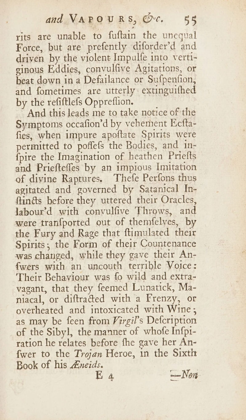 rits are unable to fuftain the unequal Force, but are prefently diforder’d and driven by the violent Impalfe into verti-~ sinous Eddies, convulfive Agitations, or beat down ina Defailance or Sufpenfion, and fometimes are utterly: extinguifhed by the refiftlefs Oppreflion. And this leads me to take notice of the Symptoms occafion’d by vehement Ecfta- fies, when impure apoftate Spirits were permitted to poffefs the Bodies, and _in- {pire the Imagination of heathen Priefts and Priefteffes by an impious Imitation of divine Raptures. Thefe Perfons thus agitated and governed by Satanical In- ftin&amp;s before they uttered their Oracles, labour’d with convulfive Throws, and were tranfported out of themfelves, by the Fury and Rage that ftimulated their Spirits; the Form of their Countenance was changed, while they gave their An- fwers with an uncouth terrible Voice: Their Behaviour was fo wild and extra- vagant, that they feemed Lunatick, Ma- niacal, or diftraded with a Frenzy, or overheated and intoxicated with Wine , as may be feen from Virgil’s Defcription of the Sibyl, the manner of whofe Infp1- ration he relates before fhe gave her An- fwer to the Trojan Heroe, in the Sixth Book of his Aneids. | E 4 —— Non