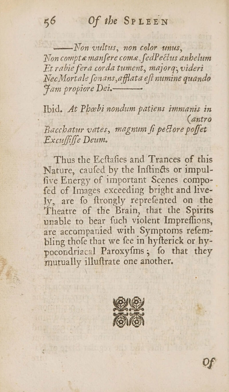 a Non vultus, non color unus, Non compte manfere coma, fedPetius anhelum Et rabie fera corda tument, majorq;, videri NecMortale fonans,affata eft numine quando Fam propiore Det Ibid. At Phabi nondum patiens immanis in : Cantro Bacchatur vates, magnum fi peftore poffet Excuffifje Deum. Thus the Ecftafies and Trances of this Nature, caufed by the Inftinés or impul- five Energy of important Scenes compo- fed of Images exceeding bright and live-— ly, are fo ftrongly reprefented on the unable to bear fuch violent Impreffions, are accompanied with Symptoms refem- bling thofe that we fee in hyfterick or hy- pocoridriacal Paroxy{ms;, fo that they mutually illuftrate one another. NS A ‘. OVEN Of