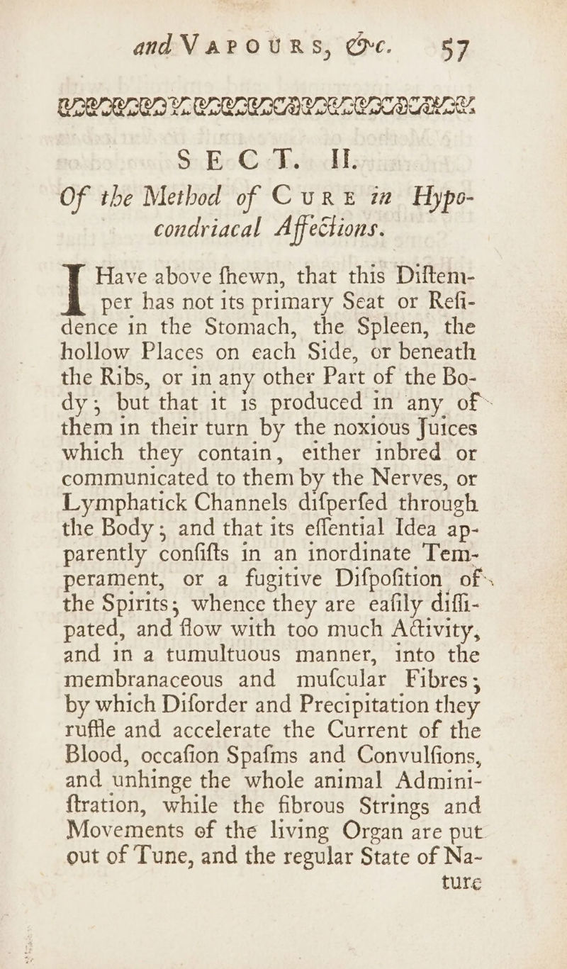 andVarOuRs, @c. 587 CAE AI EG SSS BS S: Bo€ cbse: Of tbe Method of Cure m Hypo- condriacal Affections. Have above fhewn, that this Diftem- per has not its primary Seat or Refi- dence in the Stomach, the Spleen, the hollow Places on each Side, or beneath the Ribs, or in any other Patt of the Bo- dy ; but that it 1s produced in any of» them in their turn by the noxious Juices which they contain, either inbred or communicated to them by the Nerves, or Lymphatick Channels difperfed through the Body; and that its effential Idea ap- parently confifts in an inordinate Tem- perament, or a fugitive Difpofition of. the Spirits; whence they are eafily diffi- pated, and flow with too much Adivity, and in a tumultuous manner, into the membranaceous and mufcular Fibres ; by which Diforder and Precipitation they ruffle and accelerate the Current of the Blood, occafion Spafms and Convulfions, and unhinge the whole animal Admint- ftration, while the fibrous Strings and Movements of the living Organ are put out of ‘Tune, and the regular State of Na- ture