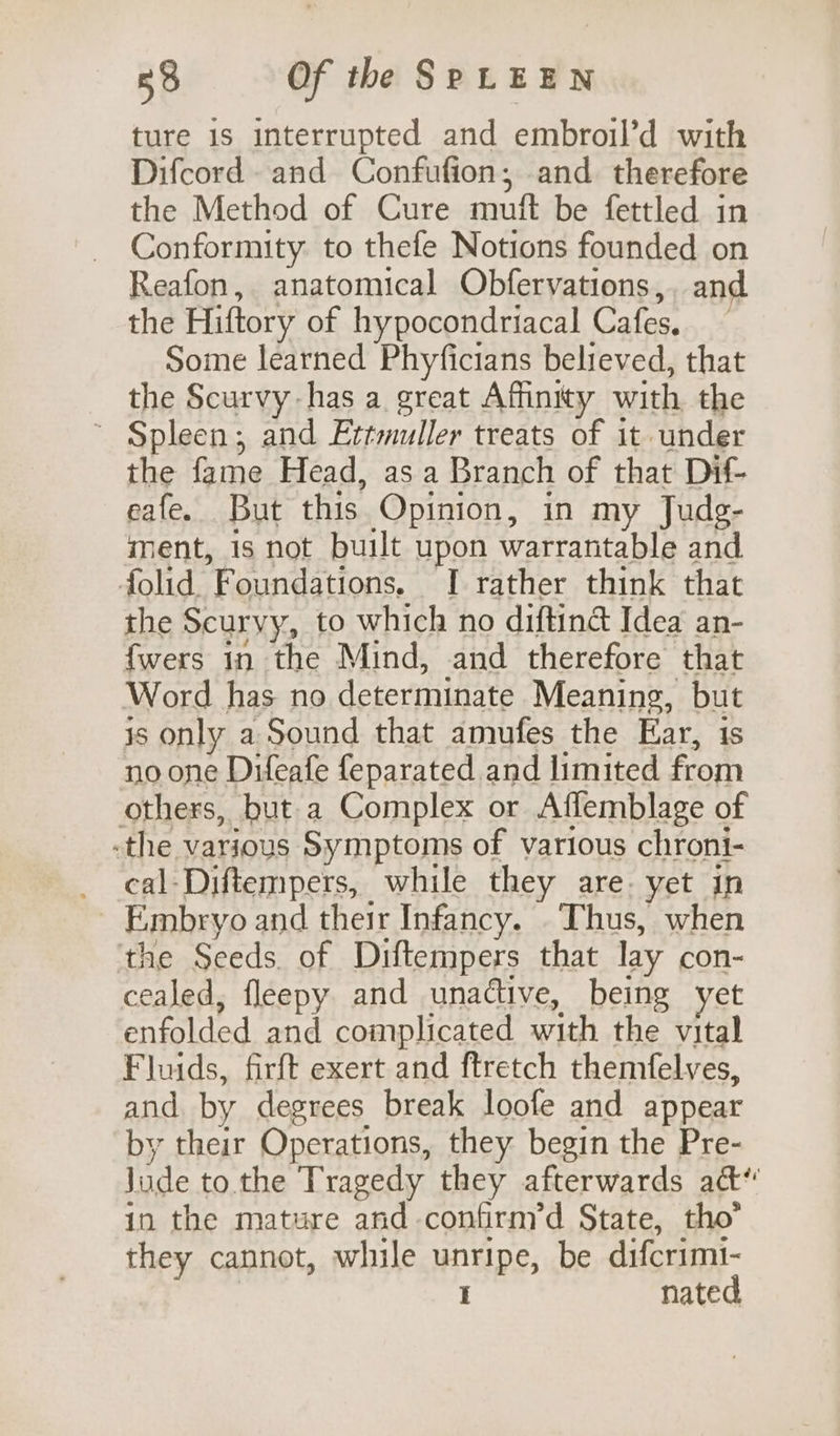 ture is interrupted and embroil’d with Difcord and Confufion;, and therefore the Method of Cure mutt be fettled in Conformity to thefe Notions founded on Reafon, anatomical Obfervations,. and the Hiftory of hypocondriacal Cafes. Some learned Phyficians believed, that the Scurvy has a great Affinity with the ~ Spleen; and Ettmuller treats of it under the fame Head, as a Branch of that Dif- eafe. But this Opinion, in my Judg- ment, is not built upon warrantable and folid. Foundations, I rather think that the Scuryy, to which no diftiné Idea an- {wers 1n the Mind, and therefore that Word has no determinate Meaning, but is only a Sound that amufes the Ear, 1s no one Difeafe feparated and limited from others, but a Complex or Affemblage of -the various Symptoms of various chroni- cal-Diftempers, while they are yet in Embryo and their Infancy. Thus, when the Seeds. of Diftempers that lay con- cealed, fleepy and unadtive, being yet enfolded and complicated with the vital Fluids, firft exert and ftretch themfelves, and by degrees break loofe and appear by their Operations, they begin the Pre- lade to. the Tragedy they afterwards act‘ in the mature and confirnyd State, tho’ they cannot, while unripe, be difcrimi- I nated