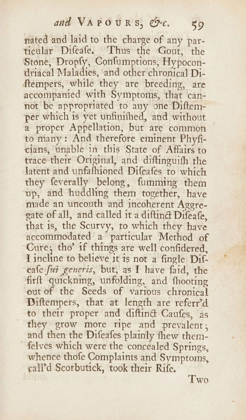 nated and laid to the charge of any par- ticular Difeafe. Thus the Gout, the Stone, Dropfy, Confumptions, Hypocon- driacal Maladies, ‘and other chronical Di- ftempers, while they are breeding, are accompanied with Symptoms, that can- not be appropriated to any one Diftem- per which is yet unfinifthed, and without — a proper Appellation, but are common — to many: And therefore eminent Phyfi- cians, unable in this State of Affairs to trace their Original, and diftinguith the Jatent and unfafhioned Difeafes to which they feverally belong, fumming them ‘up, and huddling them together, have made an uncouth and incoherent Agere- gate of all, and called it a diftind Difeafe, that 1s, the Scurvy, to which they have accommodated a particular Method of Cure, tho’ 1f things are well confidered, I incline to believe it is not a fingle Dif eafe fui generis, but, as 1 have faid, the firft quickning, unfolding, and fhooting out of the Seeds of various chronical Diftempers, that at length are referr’d to their proper and diftin@ Caufes, as they grow more ripe and prevalent; and then the Difeafes plainly thew them- -felves which were the concealed Springs, whence thofe Complaints and Symptoms, eall’d Scorbutick, took their Rife. Two