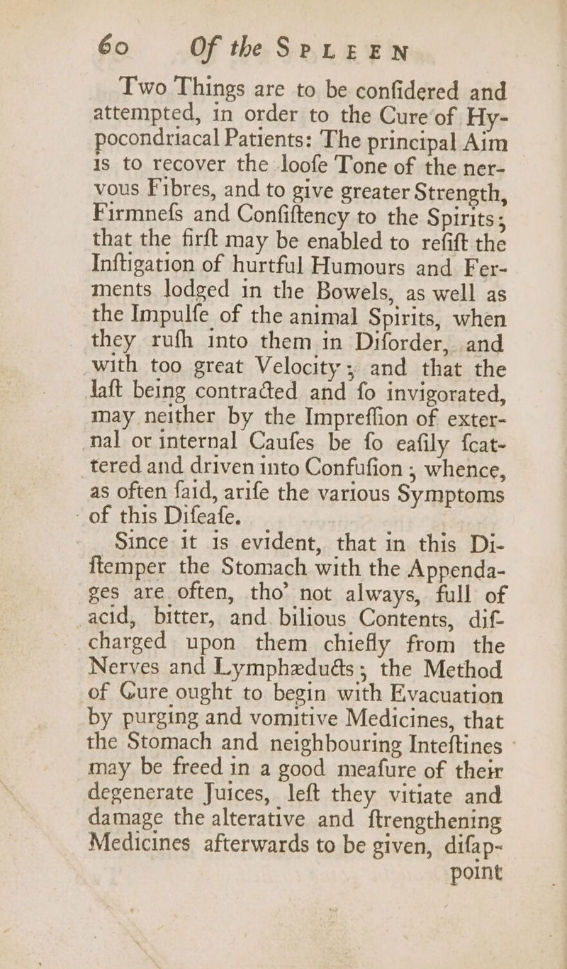 Two Things are to be confidered and attempted, in order to the Cure of Hy- pocondriacal Patients: The principal Aim is to recover the loofe Tone of the ner- vous Fibres, and to give greater Strength, Firmnefs and Confiftency to the Spirits; that the firft may be enabled to refift the Inftigation of hurtful Humours and Fer- ments lodged in the Bowels, as well as the Impulfe of the animal Spirits, when they rufh into them in Diforder, and with too great Velocity; and that the Jaft being contracted and fo invigorated, may neither by the Impreffion of exter- nal or internal Caufes be fo eafily fcat- tered and driven into Confufion , whence, as often faid, arife the various Symptoms of this Difeafe. Since it 1s evident, that in this Di- ftemper the Stomach with the Appenda- ges are often, tho’ not always, full of acid, bitter, and. bilious Contents, dif- charged upon them chiefly from the Nerves and Lymphzdués; the Method of Cure ought to begin with Evacuation by purging and vomitive Medicines, that the Stomach and neighbouring Inteftines may be freed in a good meafure of their degenerate Juices, left they vitiate and damage the alterative and ftrengthening Medicines afterwards to be given, difap- point