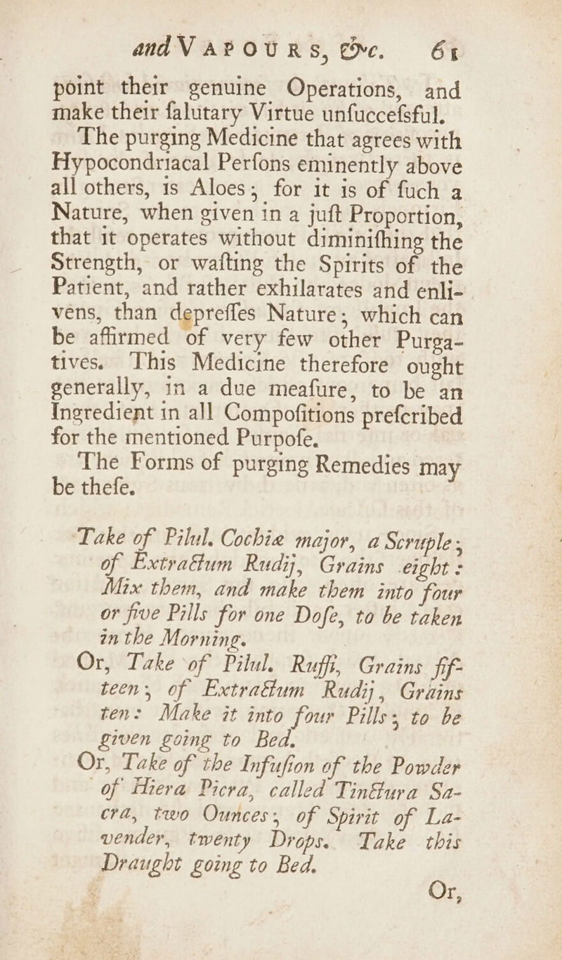 point their genuine Operations, and make their falutary Virtue unfuccefsful. The purging Medicine that agrees with Hypocondriacal Perfons eminently above all others, 1s Aloes; for it is of fuch a Nature, when given in a juft Proportion, that it operates without diminifhing the Strength, or wafting the Spirits of the Patient, and rather exhilarates and enli- vens, than depreffes Nature; which can be afirmed of very few other Purga- tives. This Medicine therefore ought generally, in a due meafure, to be an Ingredient in all Compofitions prefcribed for the mentioned Purpofe. The Forms of purging Remedies may be thefe. ‘Take of Pilul. Cochie major, a Scruple ; of Extra&amp;um Rudi, Grains eight : Mix them, and make them into four or five Pills for one Dofe, to be taken in the Morning. ) Or, Take of Pilul. Ruffi, Grains Sif teen, of Extrafum Rudij, Grains ten: Make it into four Pills; to be given going to Bed. Or, Take of the Infufion of the Powder of tera Picra, called Tinf@ura Sa- cra, two Ounces; of Spirit of La- vender, twenty Drops. Take this Draught going to Bed. , Yr,