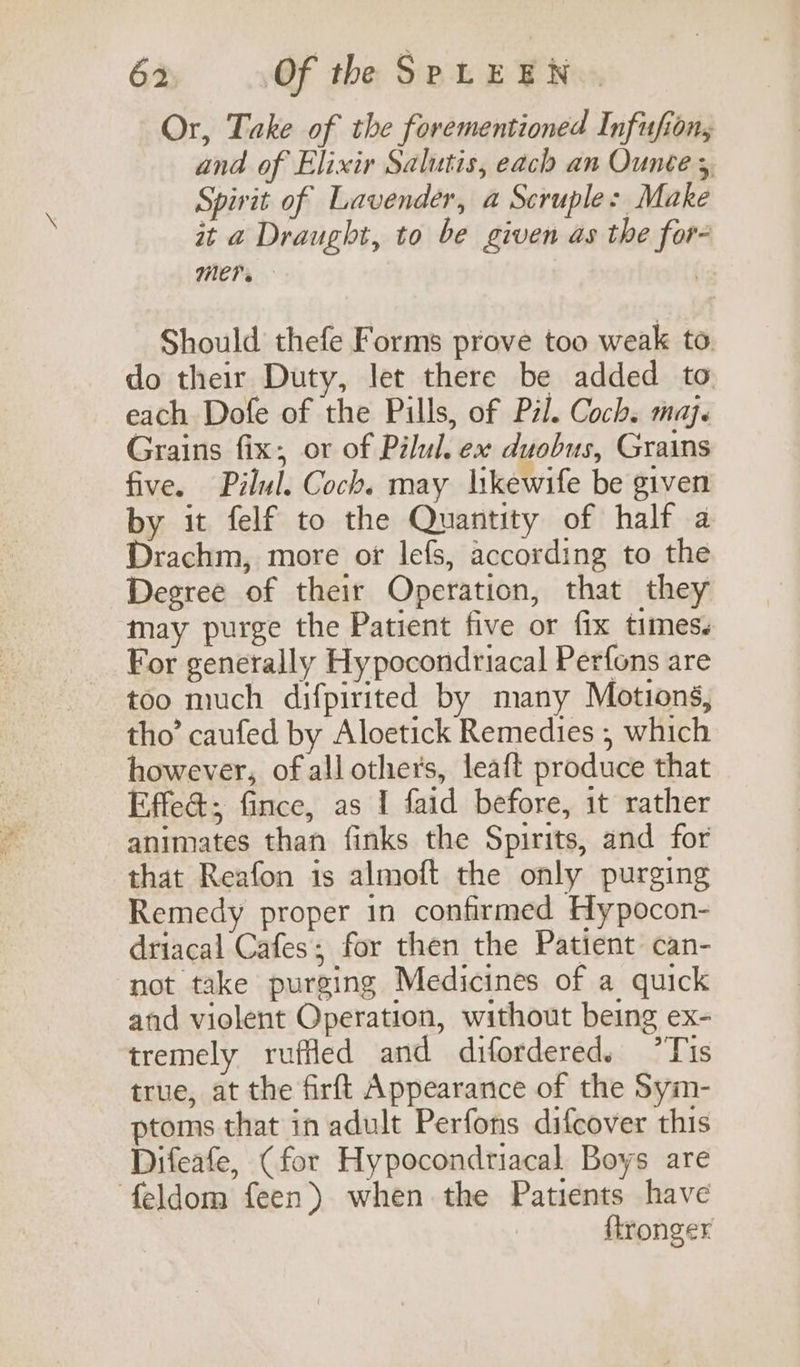 Or, Take of the forementioned Infufion, and of Elixir Salutis, each an Ounce 3, Spirit of Lavender, a Scruples Make it a Draught, to be given as the for- Mere — : Should thefe Forms prove too weak to do their Duty, let there be added to each Dofe of the Pills, of Pzl. Coch. maj. Grains fix, or of Pilul. ex duobus, Grains five. Pilul. Coch. may likewife be given by it felf to the Quantity of half a Drachm, more or lefs, according to the Degree of their Operation, that they may purge the Patient five or fix times. For generally Hy pocondriacal Perfons are too much difpirited by many Motions, tho’ caufed by Aloetick Remedies , which however, of all others, leaft produce that Effed; fince, as I faid before, it rather animates than finks the Spirits, and for that Reafon is almoft the only purging Remedy proper 1n confirmed Hypocon- driacal Cafes; for then the Patient can- not take purging Medicines of a quick and violent Operation, without being ex- tremely ruffed and difordered. ’Tis true, at the firft Appearance of the Sym- ptoms that in adult Perfons difcover this Difeafe, (for Hypocondriacal Boys are feldom feen) when the Patients have ftronger