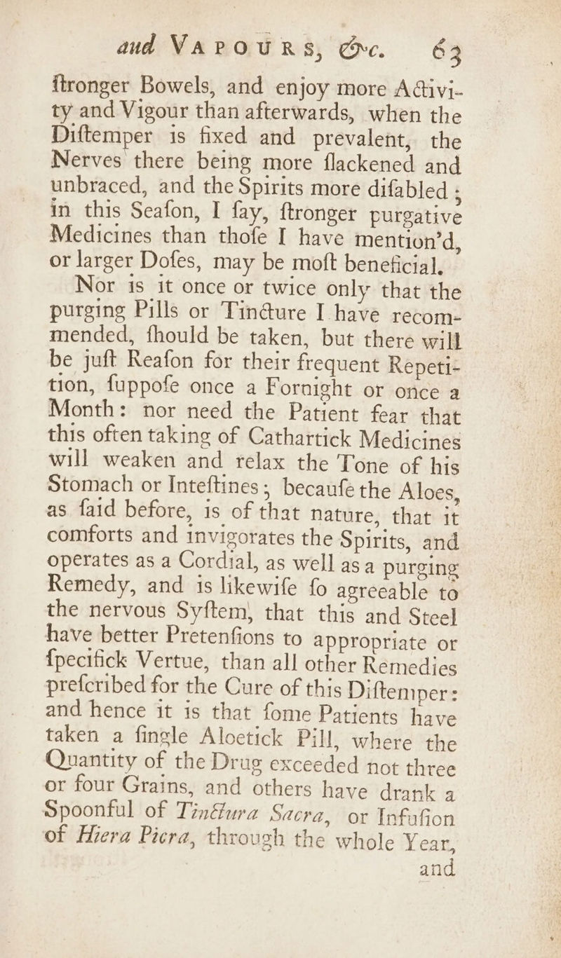 itronger Bowels, and enjoy more Adivi- ty and Vigour than afterwards, when the Diftemper is fixed and prevalent, the Nerves there being more flackened and unbraced, and the Spirits more difabled ; in this Seafon, I fay, ftronger purgative Medicines than thofe I have mention’d, or larger Dofes, may be moft beneficial, Nor is it once or twice only that the purging Pills or Tin@ure I have recom- mended, fhould be taken, but there will be juft Reafon for their frequent Repeti- tion, fuppofe once a Fornight or once a Month: nor need the Patient fear that this often taking of Cathartick Medicines will weaken and relax the Tone of his Stomach or Inteftines; becaufe the Aloes, as faid before, is of that nature, that it comforts and invigorates the Spirits, and operates as a Cordial, as well asa purging Remedy, and is likewife fo agreeable to the nervous Syftem, that this and Steel have better Pretenfions to appropriate or {pecitick Vertue, than all other Remedies prefcribed for the Cure of this Diftemper: and hence it is that fome Patients have taken a fingle Aloetick Pill, where the Quantity of the Drug exceeded not three or four Grains, and others have drank a Spoonful of Tinfura Sacra, or InfaGon of Hiera Picra, through the whole Year, and