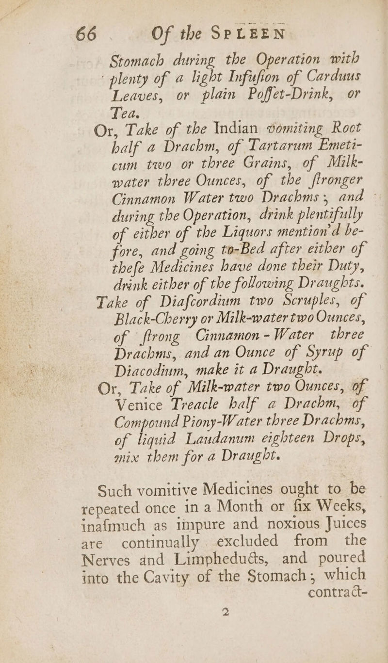Stomach during the Operation with plenty of @ light Infufion of Carduus Leaves, or plain Poffet-Drink, or Tea. Or, Take of the Indian vomiting Roct half a Drachm, of Tartarum Emeti- cum two or three Grains, of Milk- water three Ounces, of the fironger Cinnamon Water two Drachms; and © during the Operation, drink plentifully of either of the Liquors mention'd be- fore, and going to-Bed after either of thefe Medicines have done their Duty, drink either of the following Draughts. Take of Diafcordium two Scruples, of Black-Cherry ov Milk-water two Ounces, of ftrong Cinnamon - Water three Drachms, and an Ounce of Syrup of Diacodium, make it a Draught. Or, Take of Milk-water two Ounces, of Venice Treacle half a Drachm, of Compound Piony-Water three Drachms, of liquid Laudanum eighteen Drops, mix them for a Draught. Such vomitive Medicines ought to be repeated once in a Month or fix Weeks, inafmuch as impure and noxious Juices are continually excluded from the Nerves and Limpheduéts, and poured into the Cavity of the Stomach; which contra ct- 2