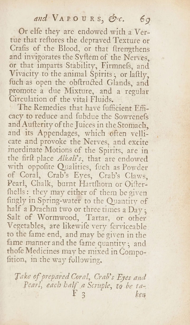 Or elfe they are endowed with a Ver- tue that reftores the depraved Texture or Crafis of the Blood, or that ftrengthens and invigorates the Syftem of the Nerves, or that imparts Stability, Firmnefs, and Vivacity to the animal Spirits; or laftly, fuch as open the obftructed Glands, and promote a due Mixture, and a regular Circulation of the vital Fluids. de The Remedies that have fufficient Effi- cacy to reduce and fubdue the Sowrenefs and Aufterity of the Juices in the Stomach, and its Appendages, which ‘often velli- cate and provoke the Nerves, and excite mordinate Motions of the Spirits, are in the firlt place Alkal’s, that are endowed with oppofite Qualities, fuch as Powder of Coral, Crab’s Eyes, Crab’s Claws, Pearl, Chalk, burnt Harthhorn or O1ter- fhells: they may either of them be given fingly in Spring-water to the Quantity of half a Drachm two or three times a Day ; Salt of Wormwood, Tartar, or other Vegetables, are likewife very ferviceable to the fame end, and may be given in the fame manner and the fame quantity; and thofe Medicines may be mixed in Compo- fition, in the way following. Take of prepared Coral, Crab’s Eyes and Pearl, each half a Seruple, to.be ta- ichoaly ee ken