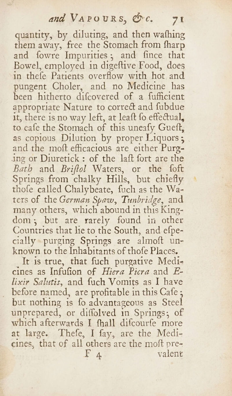 quantity, by diluting, and then wathing them away, free the Stomach from fharp and fowre Impurities, and fince that Bowel, employed in digeftive Food, does in thefe Patients overflow with hot and pungent Choler, and no Medicine has been hitherto difcovered of a fufficient appropriate Nature to correct and fubdue it, there 1s no way left, at leaft fo effectual, to eafe the Stomach of this uneafy Guett, as copious Dilution by proper Liquors; and the moft efficacious are either Pure- ing or Diuretick : of the laft fort are the Bath and Br iftol Waters, or the foft Springs from chalky Hills, but chiefly thofe called Chalybeate, fach as the Wa- ters of the German Spaw, Tunbridge, and many others, which abound in this King- dom; but are rarely found in other Countries that lie to the South, and efpe- cially purging Springs are almoft un- known to the Inhabitants of thofe Places. It is true, that fuch purgative Medi- cines as Infufion of Hiera Picra and E- lixiy Salutis, and fuch Vomits as I have _ before named, are profitable in this Cafe ; but nothing is fo advantageous as Steel unprepared, or diffolved in Springs; of which afterwards I fhall difcourfe more at large. Thefe, I fay, are the Medi- cines, that of all others are the moft pre- rea valent
