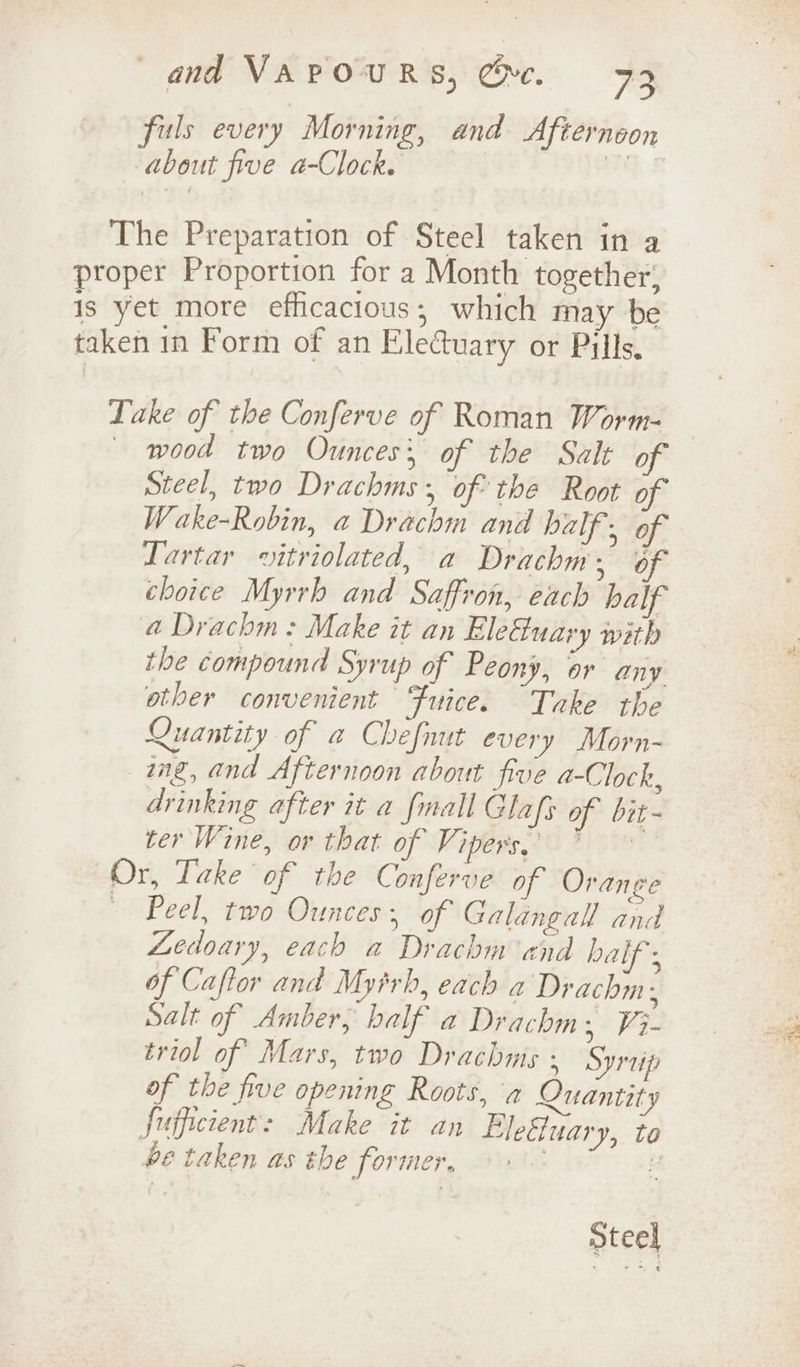 fuls every Morning, and Afternoon about five a-Clock. i. The Preparation of Steel taken in a proper Proportion for a Month together, is yet more efficacious; which may be taken in Form of an Elecuary or Pills. Lake of the Conferve of Roman Worm- — wood two Ounces; of the Salt of Steel, two Drachms, of the Root of Wake-Robin, a Drachm and half 5 af Lartar vitriolated, a Drachm, of choice Myrrh and Saffron, each half @ Drachm: Make it an Eleuary with the compound Syrup of Peony, or any other convenient Fuice. Take the Quantity of a Chefnut every Morn- ing, and Afternoon about five a-Clock, drinking after it a fmall Glafs of bit- ter Wine, or that of Vipers, 7 Or, Take of the Conferve of Orange Peel, two Ounces; of Galangal and Ledoary, each a Drachm and half ; of Caftor and Myirh, each a Drachm, Salt of Amber, half a Drachm, ¥3- triol of Mars, two Drachms : Syrep of the five opening Roots, a Quantity fuffcient: Make it an Elefuary, to be taken as the former, Steel
