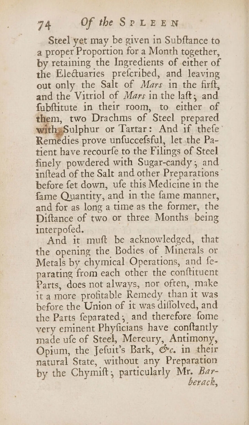 Steel yet may be given in Subftance to a proper Proportion for a Month together, by retaining the Ingredients of either of the Electuaries prefcribed, and leaving out only the Salt of Mars in the firft, and the Vitriol of Mars in the laft,; and fubftitute in their room, to either of them, two Drachms of Steel prepared withsSulphur or Tartar: And if thefe’ Remedies prove unfuccefsful, let the Pa- tient have recourfe to the Filings of Steel finely powdered with Sugar-candy; and inftead of the Salt and other Preparations before fet down, ufe this Medicine in the fame Quantity, and in the fame manner, and for as long a time as the former, the Diftance of two or three Months being interpofed. | And it muft be acknowledged, that the opening the Bodies of Minerals or Metals by chymical Operations, and fe- parating from each other the conftituent Parts, does not always, nor often, make it a more profitable Remedy than it was before the Union of it was diffolved, and the Parts feparated, and therefore fome very eminent Phyficians have conttantly made ufe of Steel, Mercury, Antimony, Opium, the Jefuit’s Bark, Gc. in their natural State, without any Preparation by the Chymift, particularly Mr. Bar- berack,
