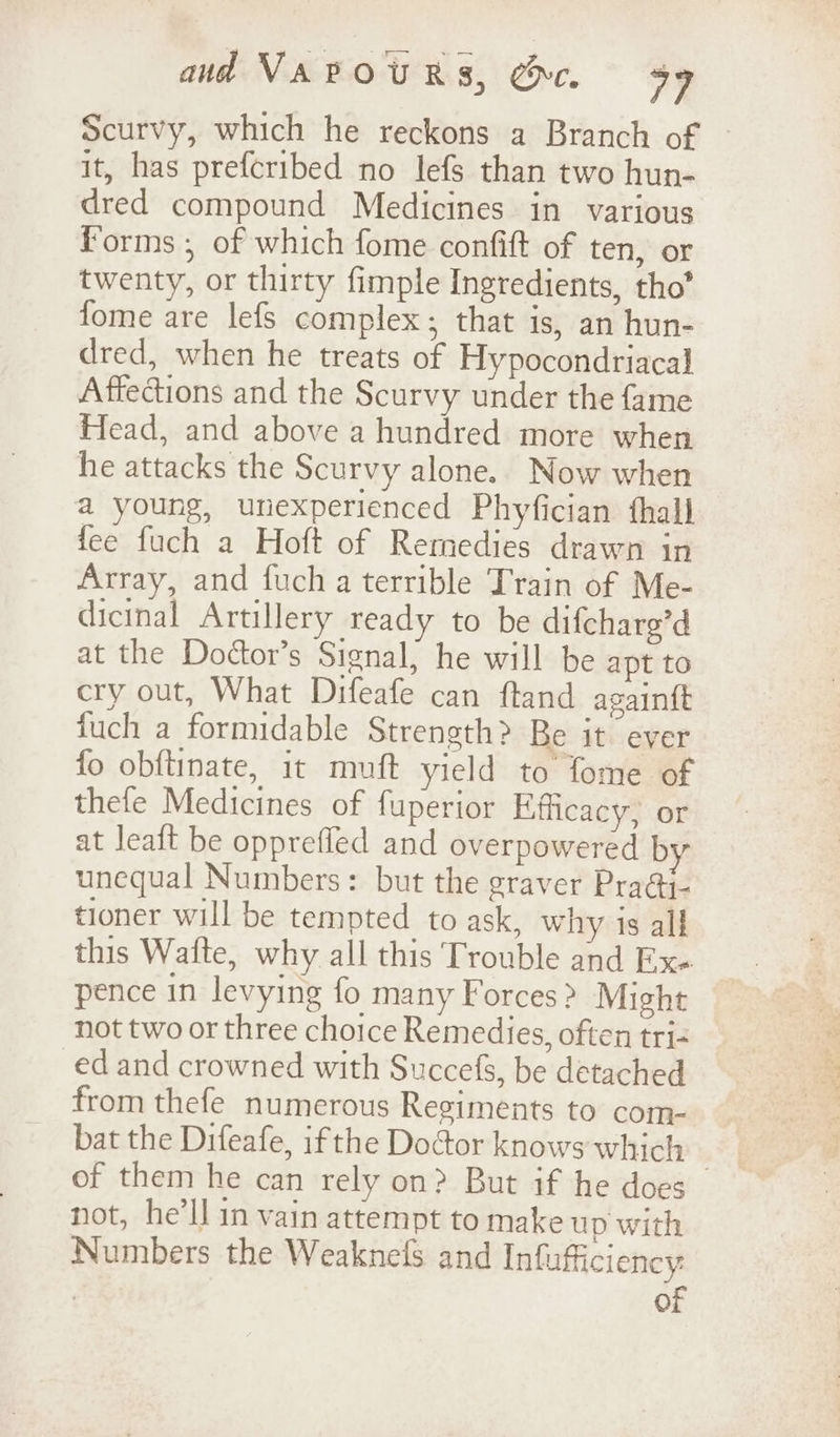 Scurvy, which he reckons a Branch of it, has preferibed no lefs than two hun- dred compound Medicines in various Forms ,; of which fome confift of ten, or twenty, or thirty fimple Ingredients, tho’ fome are lefs complex; that is, an hun- dred, when he treats of Hypocondriacal Affections and the Scurvy under the fame Head, and above a hundred more when he attacks the Scurvy alone. Now when a young, unexperienced Phyfician fhall fee fuch a Hoft of Remedies drawn in Array, and fuch a terrible Train of Me- dicinal Artillery ready to be difcharg’d at the Dottor’s Signal, he will be apt to cry out, What Difeafe can ftand again{t {uch a formidable Strength? Be it ever fo obftinate, it muft yield to fome of thefe Medicines of fuperior Efficacy, or at leaft be opprefled and overpowered by unequal Numbers: but the graver Pra@i- tioner will be tempted to ask, why is all this Wafte, why all this Trouble and Ex. pence in levying fo many Forces? Might not two or three choice Remedies, often tri- ed and crowned with Succefs, be detached from thefe numerous Regiments to com- bat the Difeafe, ifthe Doctor knows which - of them he can rely on? But if he does not, he'll in vain attempt to make up with Numbers the Weaknefs and Infufficiency : of