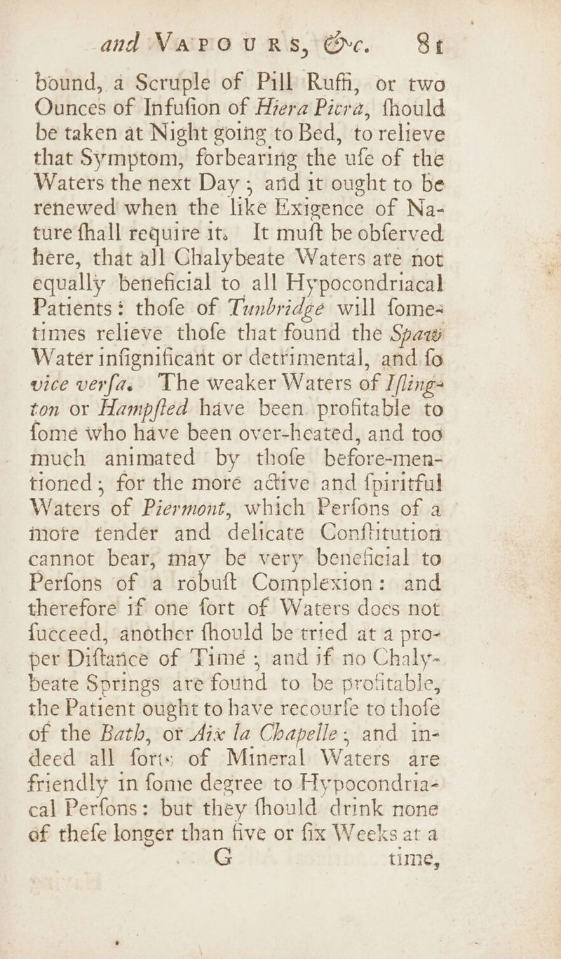 bound, a Scruple of Pill Rufh, or two Ounces of Infufion of Hzera Picra, {hould be taken at Night going to Bed, to relieve that Symptom, forbearing the ufe of the Waters the next Day ; arid it ought to be renewed when the like Exigence of Na- ture fhall require it. It muft be obferved here, that all Chalybeate Waters are not equally beneficial to all Hypocondriacal Patients: thofe of Tunbridge will fome- times relieve thofe that found the Spaw Water infignificant or detrimental, and fo vice verfa. The weaker Waters of I fling ton or Hampfied have been profitable to fome who have been over-heated, and too much animated by thofe before-men- tioned ; for the more active and {piritful Waters of Pier mont, which Perfons of a mote tender and delicate Conftitution cannot bear, may be very beneficial to Perfons of a vata Complexion: and therefore if one fort of Waters does not fucceed, another fhould be tried at a pro- per Diftance of Time ; and if no Chaly- beate Springs are found to be profitable, the Patient ought to have recourfe to thofe of the Bath, ot Aix la Chapelle, and in- deed all fori: of Mineral Waters are friendly in fome degree to Hypocondria- cal Perfons: but they fhould drink none of thefe wi aid than five or fix Weeks at a time