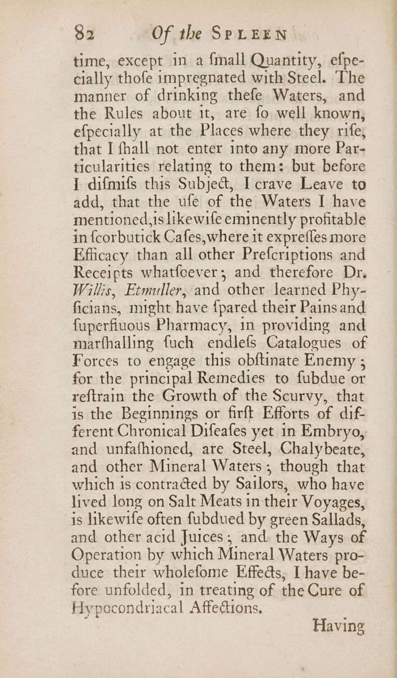 time, except in a {mall Quantity, efpe- cially thofe impregnated with Steel. The manner of drinking thefe Waters, and the Rules about it, are fo well known, efpecially at the Places where they rife, that I fhall not enter into any more Par- ticularities relating to them: but before 1 difmifs this Subject, I crave Leave to add, that the ufe of the Waters I have mentioned,1is likewife eminently profitable in fcorbutick Cafes,where it exprefles more Efficacy than all other Prefcriptions and Receipts whatfoever; and therefore Dr. Willis, Etmuller, and other learned Phy- ficians, might have {pared their Pains and fuperfluous Pharmacy, 1n providing and marfhalling fuch endlefs Catalogues of Forces to engage this obftinate Enemy ; for the principal Remedies to fubdue or reftrain the Growth of the Scurvy, that is the Beginnings or firft Efforts of dif ferent Chronical Difeafes yet in Embryo, and unfafhioned, are Steel, Chalybeate, and other Mineral Waters; though that which is contraced by Sailors, who have lived long on Salt Meats in their Voyages, is likewife often fubdued by green Sallads, and other acid Juices, and. the Ways of Operation by which Mineral Waters pro- duce their wholefome Effects, I have be- fore unfolded, in treating of the Cure of Hypocondriacal Affedtions. Having