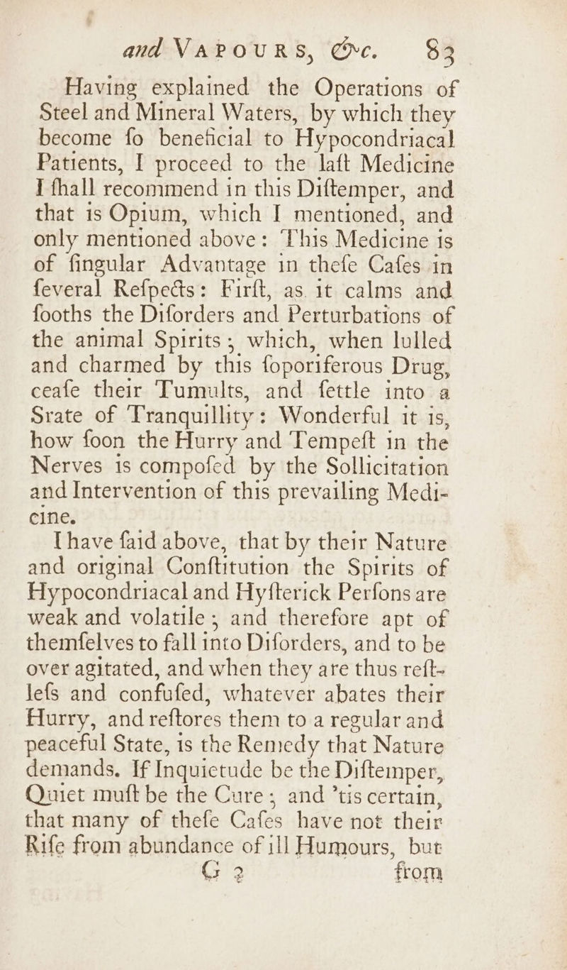 Having explained the Operations of Steel and Mineral Waters, by which they become fo beneticial to Hypocondriacal Patients, I proceed to the laft Medicine I fhall recommend in this Diftemper, and that is Opium, which I mentioned, and - only mentioned above: This Medicine is of fingular Advantage in thefe Cafes in feveral Refpedts: Firft, as. it calms and fooths the Diforders and Perturbations of the animal Spirits; which, when lulled and charmed by this foporiferous Drug, ceafe their Tumults, and fettle into a Srate of Tranquillity: Wonderful it is, how foon the Hurry and Tempeft in the Nerves 1s compofed by the Sollicitation and Intervention of this prevailing Medi- cine. Uhave faid above, that by their Nature and original Conftitution the Spirits of Hy pocondriacal and Hyfterick Perfons are weak and volatile; and therefore apt of themfelves to fall into Diforders, and to be over agitated, and when they are thus reft- Jefs and confufed, whatever abates their Hurry, and reftores them to a regular and peaceful State, is the Remedy that Nature demands, If Inquictude be the Diftemper, Qinet muft be the Cure; and ’tis certain, that many of thefe Cafes have not their Rife from abundance of 111 Humours, but