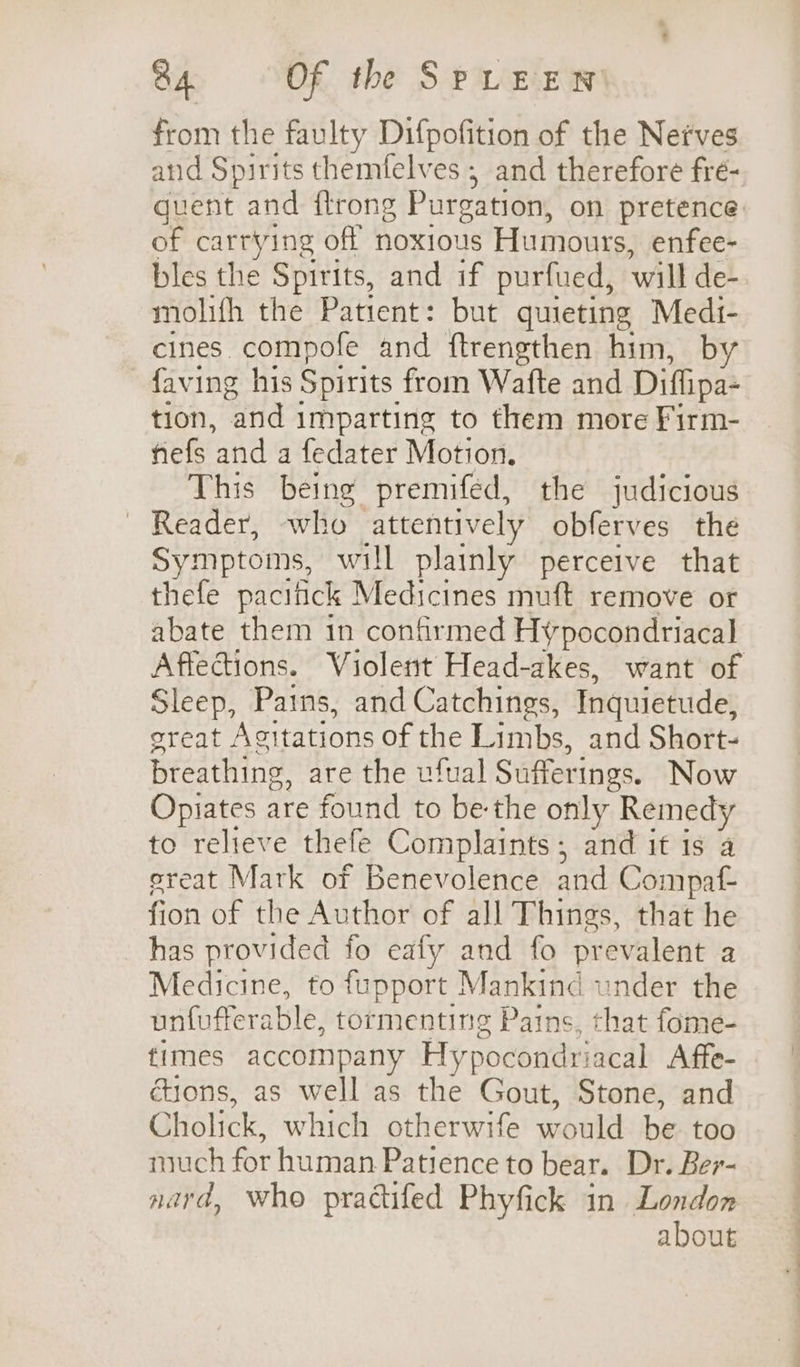 from the faulty Difpofition of the Nefves and Spirits themfelves ; and therefore fré- quent and ftrong Purgation, on pretence: of carrying off noxious Humours, enfee- bles the Spirits, and if purfued, will de-. molifh the Patient: but quieting Medi- cines compofe and ftrengthen him, by faving his Spirits from Wafte and Diffipa- tion, and imparting to them more Firm- fiefs and a fedater Motion. This being premifed, the judicious Reader, who attentively obferves the Symptoms, will plainly perceive that thefe pacitick Medicines muft remove or abate them 1n confirmed Hypocondriacal Affeciions. Violent Head-akes, want of Sleep, Pains, and Catchings, Inquietude, oreat Agitations of the Limbs, and Short- breathing, are the ufual Sufferings. Now Opiates are found to be-the only Remedy to relieve thefe Complaints, and it is a ereat Mark of Benevolence and Compaf- fion of the Author of all Things, that he has provided fo eafy and fo prevalent a Medicine, to fupport Mankind under the unfufterable, tormenting Pains, that fome- times accompany Hypocondriacal Affe- ctions, as well as the Gout, Stone, and Cholick, which otherwife would be too much for human Patience to bear. Dr. Ber- nard, who practifed Phyfick in London about