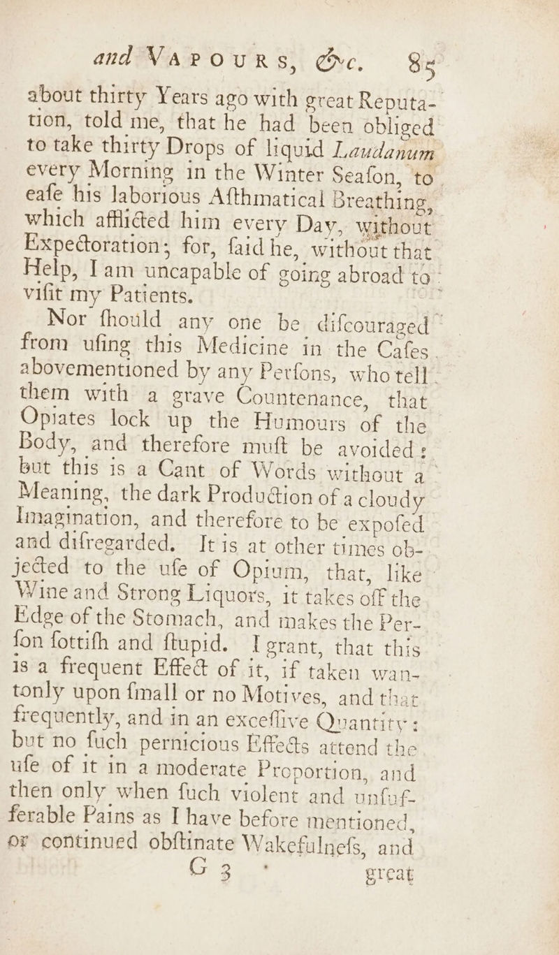 about thirty Years ago with great Reputa- tion, told me, that he had been obliged to take thirty Drops of liquid Laudanum every Morning in the Winter Seafon, to. eafe his laborious Afthmatical Breathing, which affi@ed him every Day, without Expectoration; for, faidhe, without that Help, Tam uncapable of going abroad to. vifit my Patients. : Nor fhould any one be difcouraged | from ufing this Medicine in the Cafes. abovementioned by any Perfons, who tell. them with a grave Countenance, that Opiates lock up the Humours of the Body, and therefore muft be avoided: but this is a Cant of Words without a_ Meaning, the dark Produ@ion of a cloudy Imagination, and therefore to he expofed and difregarded. It is at other times ob- jected to the ufe of Opium, that, like Wine and Strong Liquors, it takes off the Edge of the Stomach, and makes the pr fon fottifh and ftupid. I grant, that this is a frequent Effet of it, if taken wan. tonly upon {mall or no Motives, and that frequently, and in an exceflive Quantity : but no fuch pernicious Effects attend the ufe of it in a moderate Proportion, and then only when fuch violent and unfot. ferable Pains as I have before mentioned. or continued obftinate Wakefulnefs, and G3 ° great